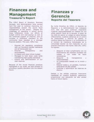 Annual Report 2012-2013
16
Finances and
Management
Treasurer’s Report
The CIPLC Board of Directors, Business
Manager, and Administration have worked
hard this year to continue improving our
responsibilities toward the sound fiscal
management of the school. Despite the
challenges of operating a school during
these inflationary times, our efforts at
budget control and cost-savings as well as
the continued support of Chevron, and an
increase in Individual members to the
community have resulted in a stronger
financial position. This year, CIPLC has:
• Ensured full regulatory compliance
with our founding member standards
and all Venezuelan law
• Ensured transparency and
accountability
• A mission and vision driven budget
• Managed to hold down costs while
maintaining high-quality standards
• Control and administration of our
cash reserves
Because of the sound financial practices
highlighted in our audit, we look forward to
providing a quality education into the distant
future.
Finanzas y
Gerencia
Reporte del Tesorero
La Junta Directiva de CIPLC, el Gerente de
Negocios y la Administración han trabajado
duro este año para continuar mejorando
nuestras responsabilidades en materia de una
sólida gestión fiscal de la escuela. A pesar de
los retos de operar un colegio en estos tiempos
inflacionarios, nuestros esfuerzos en el control
de presupuesto y ahorros de gastos, el
continuo apoyo de Chevron y un incremento en
el número de miembros individuales de la
comunidad escolar se han traducido en una
posición financiera más fuerte. Este año, CIPLC
ha logrado:
• Asegurar el total cumplimiento con los
lineamientos del miembro fundador del
colegio y con todas las leyes
venezolanas
• Asegurar la transparencia y
responsabilidad
• Un presupuesto basado en la misión y
visión
• Retener costos y, en paralelo, mantener
estándares de alta calidad
• Controlar y administrar las reservas de
efectivo
Debido a las sólidas prácticas financieras
resaltadas en nuestra auditoría, esperamos
proporcionar una educación de alta calidad
hacia un futuro lejano.
 