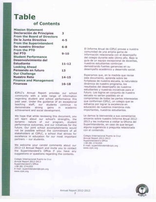 Annual Report 2012-2013
2
Table
of Contents
Mission Statement
Declaración de Principios 3
From the Board of Directors
De la Junta Directiva 4-5
From the Superintendent
De nuestro Director 6-8
From the PTO
Del PTO 9-10
Student Performance
Desenvolvimiento del
Estudiante 11-12
Looking Ahead
Pensando en futuro 13
Our Challenge
Nuestro Reto 14-15
Finance and Management
Finanzas 16-18
CIPLC’s Annual Report provides our school
community with a wide range of information
regarding student and school performance this
past year. Under the guidance of an exceptional
teaching staff, our students continue to
demonstrate strong gains in academic
achievement and social development.
We hope that while reviewing this document, you
will learn about our school’s strengths, the
dynamic nature of our program, student
performance outcomes, and our initiatives for the
future. Our joint school accomplishments would
not be possible without the commitment of all
stakeholders at CIPLC, a school that strives for
excellence in education for our most important
partners -- our students.
We welcome your candid comments about our
2012-13 Annual Report and invite you to contact
the Superintendent’s Office if you have any
suggestions or questions regarding the contents.
Colegio Internacional Puerto la Cruz
Annual Report 2012-2013
Superintendent’s Office
+58 281 2741055
E-mail: superintendent@ciplc.org
www.ciplc.org
El Informe Anual de CIPLC provee a nuestra
comunidad de una amplia gama de
información relacionada con el desempeño
del colegio durante este último año. Bajo la
guía de un equipo excepcional de docentes,
nuestros estudiantes continúan
demostrando fuertes ganancias en su
desempeño académico y desarrollo social.
Esperamos que, en la medida que revise
este documento, aprenda sobre las
fortalezas de nuestra escuela, la naturaleza
dinámica de nuestro programa, los
resultados del desempeño de nuestros
estudiantes y nuestras iniciativas para el
futuro. Los logros en conjunto de nuestra
escuela no serían posibles sin el
compromiso de todas las partes interesadas
que conforman CIPLC, un colegio que se
esfuerza por lograr la excelencia en
educación de nuestros miembros más
importantes, nuestros estudiantes.
Le damos la bienvenida a sus comentarios
sinceros sobre nuestro Informe Anual 2012-
2013 y les invitamos a visitar la Oficina del
Superintendente, en caso de que tengan
alguna sugerencia o pregunta relacionada
con el contenido.
Colegio Internacional Puerto la Cruz
Annual Report 2012-2013
Superintendent’s Office
+58 281 2741055
E-mail: superintendent@ciplc.org
www.ciplc.org
 