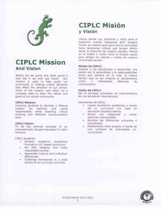 Annual Report 2012-2013
3
CIPLC Mission
And Vision
Where are we going and what would it
look like if we ever got there? Our
mission is used to help guide our
community in making critical decisions
that effect the direction of our school.
Think of the mission and vision as a
compass used to align the values and
goals of our school community.
CIPLC Mission:
Inspiring students to develop a lifelong
passion for learning and social
responsibility while teaching critical
thinking and effective communication
skills.
CIPLC Vision:
To be the premier provider of an
internationally focused education in Latin
America.
CIPLC Students:
 Achieve academic excellence
through a U.S. based curriculum
 Act with integrity and make
responsible choices
 Appreciate cultural and individual
differences
 Challenge themselves in a wide
variety of co-curricular activities
CIPLC Misión
y Visión
¿Hacia dónde nos dirigimos y cómo será el
escenario cuando lleguemos allá? Nuestra
misión es nuestra guía para que la comunidad
tome decisiones críticas que tengan efecto
sobre la dirección de nuestra escuela. Piense
en la misión y visión como la brújula usada
para alinear los valores y metas de nuestra
comunidad escolar.
Misión de CIPLC:
Inspirar a los estudiantes a desarrollar una
pasión por el aprendizaje y la responsabilidad
social que perdure en la vida, al mismo
tiempo que se les imparte el pensamiento
crítico y habilidades efectivas de
comunicación.
Visión de CIPLC:
Ser el principal proveedor en Latinoamérica
de una educación internacional.
Estudiantes de CIPLC:
 Lograr excelencia académica a través
de un curriculum con base en
educación estadounidense.
 Actuar con integridad y tomar
opciones responsables
 Apreciar las diferencias culturales e
individuales
 Establecerse retos propios a través de
una variedad de actividades co-
curriculares.
 