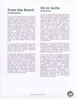 Annual Report 2012-2013
4
From the Board
of Directors
At the end of another busy and successful
school year, I want to take the opportunity on
behalf of the CIPLC school board to thank all
faculty members, administration & support
staff, the PTO and the CIPLC community of
parents for everything that you contribute to
make our school the wonderful place of
learning and discovery and move towards our
vision of making CIPLC the premier provider
of international school education in Latin
America. Without your support and
dedication we would not be able to fulfill our
mission and, being a proud member of that
CIPLC community, as both a board member
and parent, I am so thankful for the way I
see our children and students develop
through the opportunities that the school
offers.
Our role as a board is to provide governance
and oversight to ensure the school can
continue to operate in a manner to meet our
long-term vision and learning objectives.
Some of the items we have specifically
focused on this year include:
To ensure the long term financial stability of
the institution, the board is developing a 10
year financial plan to lessen the dependency
that CIPLC has on the founding member.
Currently, the school is in an excellent
position with a robust non-discretionary cash
reserve, and we continue to work in
partnership with our corporate families to
balance our dollar and bolivar cash needs.
We anticipate a strong core of students
returning next year along with several new
corporate families. Our overall enrollment
predictions point to an ever improving
financial position for the school.
De la Junta
Directiva
Al culminar otro ocupado y exitoso año escolar,
quisiera aprovechar la oportunidad, en nombre
de la Junta Directiva de CIPLC, para agradecer
a todo el personal docente, administración y
personal de apoyo, al PTO y a la comunidad de
padres de CIPLC por todo cuanto han hecho
para contribuir a hacer de nuestra escuela un
lugar maravilloso para aprender y descubrir y
avanzar hacia nuestra visión de lograr que
CIPLC sea el primer proveedor en
Latinoamérica de educación internacional. Sin
su apoyo y dedicación, no seríamos capaces de
cumplir con nuestra misión y, como orgulloso
miembro de la comunidad CIPLC, tanto como
miembro de la junta directiva y como padre,
estoy tan agradecido por la manera como
vemos a nuestros hijos y estudiantes
desarrollarse a través de las oportunidades que
la escuela ofrece.
Nuestro rol como junta directiva es proveer
lineamientos y monitorear a fin de asegurar
que nuestra escuela pueda continuar operando
para cumplir con nuestra visión de largo plazo
y objetivos de aprendizaje. Algunos de los
aspectos sobre los cuales hemos aplicado
específico hincapié este año incluyen:
Con el fin de asegurar la estabilidad financiera
a largo plazo, la junta desarrolla un plan
financiero a 10 años con el objetivo de reducir
la dependencia de CIPLC del miembro
fundador. Actualmente, la escuela está en una
excelente posición con una reserva de efectivo
no discrecional robusta y continuamos
trabajando conjuntamente con nuestras
familias corporativas para equilibrar nuestras
necesidades de caja en dólares y bolívares.
Anticipamos un grupo significativo de
estudiantes que retornan el año próximo, así
como varias familias corporativas. Nuestras
predicciones generales de matriculación
apuntan hacia una cada vez mejor posición
financiera para el colegio.
 