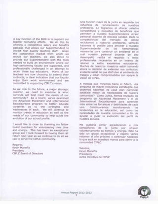 Annual Report 2012-2013
5
A key function of the BOD is to support our
teacher recruiting efforts. We do this by
offering a competitive salary and benefits
package that allows our Superintendent to
attract high quality teaching staff. Given
the competitive market from which we
recruit our teachers, we also strive to
provide our Superintendent with the tools
needed to build an environment where our
high-performing faculty are supported, and
professionally challenged in an attempt to
retain these top educators. Many of our
teachers are now choosing to extend their
contracts, a clear indication that our faculty
enjoy their work environment and are
committed to supporting CIPLC’s vision.
As we look to the future, a major strategic
question we need to examine is what
curricula will best meet the needs of our
community? As a board, we’ve examined
the Advanced Placement and International
Baccalaureate program to better educate
ourselves as to the strengths and
weaknesses of each. We will continue to
monitor trends in education as well as the
needs of our community to help guide the
evolution of our school profile.
I would like to close by thanking my fellow
board members for volunteering their time
and energy. This has been an exceptional
group and I look forward to having them all
return next year as we continue to do all we
can to serve the CIPLC community.
Regards,
Kevin Maneffa
President
CIPLC Board of Directors
Una función clave de la junta es respaldar los
esfuerzos de reclutamiento de nuestros
profesores. Lo logramos al ofrecer salarios
competitivos y paquetes de beneficios que
permiten a nuestro Superintendente atraer
personal docente de elevada calidad. Dada la
competitividad del mercado de donde
reclutamos a nuestros profesores, también
hacemos lo posible para proveer a nuestro
Superintendente de las herramientas
necesarias para construir un ambiente en el
cual nuestro personal docente de alto
desempeño reciba el respaldo y retos
profesionales necesarios en un intento de
retener a estos excelentes educadores.
Muchos de nuestros maestros están tomando
ahora la decisión de extender sus contratos,
evidente señal de que disfrutan el ambiente de
trabajo y están comprometidos con apoyar la
visión de CIPLC.
A medida que miramos hacia el futuro, una
pregunta de mayor relevancia estratégica que
debemos hacernos es ¿qué plan curricular
satisface mejor las necesidades de nuestra
comunidad? Como Junta, hemos revisado los
programa de Advanced Placement y el de
International Baccalaureate para aprender
más sobre las fortalezas y debilidades de cada
uno. Continuaremos monitoreando las
tendencias en la educación, así como las
necesidades de nuestra comunidad a fin de
ayudar a guiar la evolución del perfil de
nuestra escuela.
Me gustaría cerrar agradeciendo a mis
compañeros de la junta por ofrecer
voluntariamente su tiempo y energía. Este ha
sido un grupo excepcional y espero verles
retornar el año próximo y continuar haciendo
lo que esté en nuestras manos para servir a la
comunidad CIPLC.
Saludos,
Kevin Maneffa
Presidente
Junta Directiva de CIPLC
 