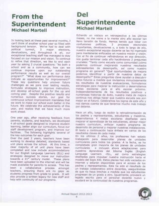 Annual Report 2012-2013
6
From the
Superintendent
Michael Martell
In looking back at these past several months, I
can’t think of another school year so filled with
background tension. We’ve had to deal with
political turmoil, 3 major elections,
devaluations, and throughout it all, our
exceptional teaching staff has managed to stay
focused on our mission and vision. To continue
to refine that direction, we like to end each
year by asking 2 crucial questions: “As both a
school and as a community, how can we
continue improve upon our outstanding
performance results as well as our overall
program?” “What does our performance data
indicate as opportunities for improvement?”
These key questions help uncover future
challenges as we pore over testing results,
formulate strategies to improve instruction,
and develop all-school goals for the up and
coming year. Despite the positive results and
numerous success stories, our goal for
continuous school improvement mandates that
we work to make our school even better in the
future. We celebrate the achievements of this
year, and realize that we have much more
work ahead.
One year ago, after receiving feedback from
parents, students, and teachers, we developed
4 all-school goals designed to improve student
learning, better align our curriculum, focus our
staff development program, and improve our
facilities. The following highlights several of
the key outcomes for each goal:
Over the past 2 years, teachers have been
working to develop detailed, standards based
unit plans across the school. At this time, a
clear majority of all unit plans have been
completed and now include accommodations
for our English Language Learners (ELL) and
strategies designed to move our instruction
towards a 21st
century model. These plans
have been uploaded to the internet and will be
made available for parents to access. This has
been a collaborative process amongst
teachers, ensuring there are no gaps as
students progress from grade to grade. It will
also provide a written legacy for new staff and
help with continuity of our programs.
Del
Superintendente
Michael Martell
Echando un vistazo en retrospectiva a los últimos
meses, no me viene a la mente otro año escolar tan
lleno tensión de fondo. Hemos tenido que lidiar con
confusiones políticas, 3 procesos electorales
importantes, devaluaciones y, a todo lo largo de ello,
nuestro excepcional equipo docente se las ha ingeniado
para mantenerse enfocados en nuestra misión y visión.
Con el fin de continuar refinándonos en esa dirección,
nos gusta terminar cada año haciéndonos 2 preguntas
cruciales: “Tanto como escuela como comunidad ¿cómo
podemos continuar mejorando nuestros resultados
sobresalientes de desempeño, así como nuestro
programa en general? “Qué oportunidades de mejora
podemos identificar a partir de nuestros datos de
desempeño?” Estas preguntas clave ayudan a descubrir
retos futuros a medida que revisamos minuciosamente
los resultados de nuestras evaluaciones, formulamos
estrategias para mejorar la instrucción y desarrollamos
metas escolares para el año escolar próximo.
Independientemente de los resultados positivos y
numerosas historias de éxito, nuestra meta de mejora
continua nos obliga hacer que nuestra escuela sea aún
mejor en el futuro. Celebramos los logros de este año y
nos damos cuenta de que tenemos mucho más trabajo
por delante.
Hace un año, luego de recibir la retroalimentación de
los padres y representantes, estudiantes y maestros,
desarrollamos 4 metas escolares diseñadas para
mejorar el aprendizaje de los estudiantes, alinear mejor
nuestro curriculum, enfocar nuestro programa de
desarrollo de personal y mejorar nuestras instalaciones.
El texto a continuación hace énfasis en varios de los
resultados claves de cada meta:
En los últimos 2 años, los profesores han estado
trabajando para desarrollar planes de unidades
curriculares para todos los grados. A la fecha, se ha
completado gran mayoría de los planes de unidades
curriculares e incluyen ahora adaptaciones para
nuestros Aprendices del Idioma Inglés (English
Language Learners –ELL, así como estrategias
diseñadas para impulsar nuestra instrucción hacia el
modelo del Siglo XXI. Estos planes han sido vaciados en
internet y estarán disponibles para el acceso de los
padres y representantes. Este ha sido el resultado de
un trabajo colaborativo entre docentes, asegurándose
de que no haya brechas a medida que los estudiantes
progresan de un grado a otro. Igualmente, proveerá un
legado escrito para el personal docente nuevo y
ayudará en la continuidad de nuestros programas.
 