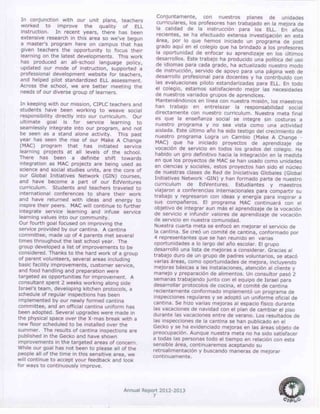 Annual Report 2012-2013
7
In conjunction with our unit plans, teachers
worked to improve the quality of ELL
instruction. In recent years, there has been
extensive research in this area so we’ve begun
a master’s program here on campus that has
given teachers the opportunity to focus their
learning on the latest developments. This work
has produced an all-school language policy,
updated our mode of instruction, supported a
professional development website for teachers,
and helped pilot standardized ELL assessment.
Across the school, we are better meeting the
needs of our diverse group of learners.
In keeping with our mission, CIPLC teachers and
students have been working to weave social
responsibility directly into our curriculum. Our
ultimate goal is for service learning to
seamlessly integrate into our program, and not
be seen as a stand alone activity. This past
year has seen the rise of our Make A Change
(MAC) program that has initiated service
learning projects at all levels of the school.
There has been a definite shift towards
integration as MAC projects are being used as
science and social studies units, are the core of
our Global Initiatives Network (GIN) courses,
and have become a part of our EdVentures
curriculum. Students and teachers traveled to
international conferences to share their work
and have returned with ideas and energy to
inspire their peers. MAC will continue to further
integrate service learning and infuse service
learning values into our community.
Our fourth goal focused on improving the
service provided by our cantina. A cantina
committee, made up of 4 parents met several
times throughout the last school year. The
group developed a list of improvements to be
considered. Thanks to the hard work of a group
of parent volunteers, several areas including
basic facility improvements, customer service,
and food handling and preparation were
targeted as opportunities for improvement. A
consultant spent 2 weeks working along side
Israel’s team, developing kitchen protocols, a
schedule of regular inspections has been
implemented by our newly formed cantina
committee, and an official cantina uniform has
been adopted. Several upgrades were made in
the physical space over the X-mas break with a
new floor scheduled to be installed over the
summer. The results of cantina inspections are
published in the Gecko and have shown
improvements in the targeted areas of concern.
While our goal has not been to please all of the
people all of the time in this sensitive area, we
will continue to accept your feedback and look
for ways to continuously improve.
Conjuntamente, con nuestros planes de unidades
curriculares, los profesores han trabajado en la mejora de
la calidad de la instrucción para los ELL. En años
recientes, se ha efectuado extensa investigación en esta
área, por lo que hemos iniciado un programa de post
grado aquí en el colegio que ha brindado a los profesores
la oportunidad de enfocar su aprendizaje en los últimos
desarrollos. Este trabajo ha producido una política del uso
de idiomas para cada grado, ha actualizado nuestro modo
de instrucción, servido de apoyo para una página web de
desarrollo profesional para docentes y ha contribuido con
las evaluaciones piloto estandarizadas para ELL. En todo
el colegio, estamos satisfaciendo mejor las necesidades
de nuestros variados grupos de aprendices.
Manteniéndonos en línea con nuestra misión, los maestros
han trabajo en entrelazar la responsabilidad social
directamente con nuestro curriculum. Nuestra meta final
es que la enseñanza social se integre sin costuras a
nuestro programa y no sea vista como una actividad
aislada. Este último año ha sido testigo del crecimiento de
nuestro programa Logra un Cambio (Make A Change -
MAC) que ha iniciado proyectos de aprendizaje de
vocación de servicio en todos los grados del colegio. Ha
habido un giro definitivo hacia la integración en la medida
en que los proyectos de MAC se han usado como unidades
en ciencias y sociales, estos proyectos han sido el núcleo
de nuestras clases de Red de Iniciativas Globales (Global
Initiatives Network -GIN) y han formado parte de nuestro
curriculum de EdVentures. Estudiantes y maestros
viajaron a conferencias internacionales para compartir su
trabajo y regresaron con ideas y energía para inspirar a
sus compañeros. El programa MAC continuará con el
objetivo de integrar aun más el aprendizaje de la vocación
de servicio e infundir valores de aprendizaje de vocación
de servicio en nuestra comunidad.
Nuestra cuarta meta se enfocó en mejorar el servicio de
la cantina. Se creó un comité de cantina, conformado por
4 representantes que se han reunido en varias
oportunidades a lo largo del año escolar. El grupo
desarrolló una lista de mejoras a considerar. Gracias al
trabajo duro de un grupo de padres voluntarios, se atacó
varias áreas, como oportunidades de mejora, incluyendo
mejoras básicas a las instalaciones, atención al cliente y
manejo y preparación de alimentos. Un consultor pasó 2
semanas trabajando junto con el equipo de Israel para
desarrollar protocolos de cocina, el comité de cantina
recientemente conformado implementó un programa de
inspecciones regulares y se adoptó un uniforme oficial de
cantina. Se hizo varias mejoras al espacio físico durante
las vacaciones de navidad con el plan de cambiar el piso
durante las vacaciones entre de verano. Los resultados de
las inspecciones de la cantina se han publicado en el
Gecko y se ha evidenciado mejoras en las áreas objeto de
preocupación. Aunque nuestra meta no ha sido satisfacer
a todas las personas todo el tiempo en relación con esta
sensible área, continuaremos aceptando su
retroalimentación y buscando maneras de mejorar
continuamente.
 