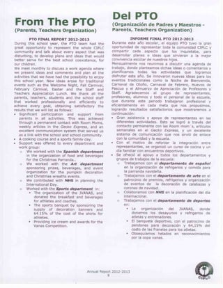 Annual Report 2012-2013
9
From The PTO
(Parents, Teachers Organization)
PTO FINAL REPORT 2012-2013
During this school year, the PTO team had the
great opportunity to represent the whole CIPLC
community and talk about every aspect that was
disturbing, to develop plans and ideas that would
better serve for the best school coexistence, for
our children.
We meet monthly to discuss a work agenda where
we present ideas and comments and plan all the
activities that we have had the possibility to enjoy
this school year. New ideas arose for traditional
events such as the Welcome Night, Fall Carnival,
February Carnival, Easter and the Staff and
Teachers Appreciation Lunch. We thank all the
parents, teachers, students and the school staff
that worked professionally and efficiently to
achieve every goal, obtaining satisfactory the
results that we will list as follows:
 Significant participation and support from
parents in all activities. This was achieved
through a permanent contact with Room Moms,
weekly articles in the Gecko Express, and an
excellent communication system that served us
as a link with the school and school community.
 A cooking course and a sports family day.
 Support was offered to every department and
work group:
o We worked with the Spanish department
in the organization of food and beverages
for the Christmas Parranda..
o We worked with the Art department
sponsoring prizes, beverages, and event
organization for the pumpkin decoration
and Christmas wreaths events.
o We contributed with NHS in planning the
International Day.
o Worked with the Sports department in:
 The organization of the JVANAS, and
donated the breakfast and beverages
for athletes and coaches.
 The sports banquet by sponsoring the
supply of decoration banners and
64.15% of the cost of the shirts for
athletes.
 Providing ice cream and awards for the
Vanas Competition.
Del PTO
(Organización de Padres y Maestros -
Parents, Teachers Organization)
INFORME FINAL PTO 2012-2013
Durante este año escolar, el equipo PTO tuvo la gran
oportunidad de representar toda la comunidad CIPLC y
compartir cada aspecto que los inquietaba, para
desarrollar planes e ideas que sirvieran a la mejor
convivencia escolar de nuestros hijos.
Mensualmente nos reunimos a discutir una agenda de
trabajo, donde planteamos dichas ideas o comentarios y
planificamos todas las actividades que logramos
disfrutar este año. Se innovaron nuevas ideas para los
eventos tradicionales como la Noche de Bienvenida,
Carnaval de Otoño, Carnaval de Febrero, Huevos de
Pascua y el Almuerzo de Apreciación de Profesores y
Staff. Agradecemos al grupo de representantes,
profesores, alumnos y todo el personal de la escuela,
que durante este periodo trabajaron profesional y
eficientemente en cada meta que nos propusimos,
logrando resultados satisfactorios que mostraremos a
continuación:
 Gran asistencia y apoyo de representantes en las
diferentes actividades. Esto se logró a través del
contacto permanente con las Room mom´s, artículos
semanales en el Gecko Express, y un excelente
sistema de comunicación que nos sirvió de enlace
con la comunidad y la escuela.
 Con el motivo de reforzar la integración entre
representantes, se organizó un curso de cocina y un
día familiar con encuentros deportivos.
 Se ofreció el apoyo a todos los departamentos y
grupos de trabajos de la escuela:
o Trabajamos con el departamento de español
en la organización de refrigerios y comida para
la parranda navideña.
o Trabajamos con el departamento de arte en el
patrocinio de premios, refrigerios y organización
de eventos de la decoración de calabazas y
coronas de navidad.
o Colaboramos con NHS en la planificación del día
internacional.
o Trabajamos con el departamento de deportes
en:
 La organización del JVANAS, donde
donamos los desayunos y refrigerios de
atletas y entrenadores.
 El banquete deportivo, con el patrocinio de
pendones para decoración y 64,15% del
costo de las franelas para los atletas.
 Obsequiamos helados en reconocimientos
por la copa vanas.
 