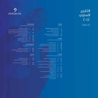 1 ‫الفصل‬
‫المقدمة‬
‫الهيئة‬ ‫إدارة‬ ‫مجلس‬ ‫رئيس‬ ‫كلمة‬ 	 6
‫اإلدارة‬ ‫مجلس‬ ‫أعضاء‬ 	8
	‫ة‬‫للهيئ‬ ‫التنفيذي‬ ‫الرئيس‬ ‫كلمة‬ 	9
‫تنفيذي‬ ‫ملخص‬ 	10
	‫ت‬‫والمسؤوليا‬ ‫المهام‬ ،‫والمهمة‬ ‫الرؤية‬ 	12
2013 ‫عام‬ ‫في‬ ‫األمام‬ ‫إلى‬ ‫التطلع‬ 	13
2 ‫الفصل‬
‫مان‬ ُ‫ع‬ ‫سلطنة‬ ‫في‬ ‫االتصاالت‬ ‫قطاع‬
‫االتصالت‬ ‫قطاع‬ ‫أداء‬ 	1.2 	14
‫االتصاالت‬ ‫تراخيص‬ ‫و‬ ‫النوعية‬ ‫على‬ ‫الموافقة‬ 	2.2 	17
‫المتنقل‬ ‫و‬ ‫الثابت‬ ‫الهاتفي‬ ‫الرقم‬ ‫نقل‬ ‫إمكانية‬ 	3.2 	17
‫الترقيم‬ ‫موارد‬ ‫إدارة‬ 	4.2 	18
‫الترددي‬ ‫الطيف‬ ‫مستخدمي‬ ‫مراقبة‬ ‫و‬ ‫التفتيش‬ 	5.2 	19
‫الراديوية‬ ‫التراخيص‬ ‫تجديد‬ ‫و‬ ‫إصدار‬ 	6.2 	20
)‫(.عمان‬ ‫و‬ ).om( ‫النطاقات‬ ‫أسماء‬ ‫إدارة‬ 	7.2 	20
3 ‫الفصل‬
‫العادلة‬ ‫المنافسة‬ ‫لتشجيع‬ ‫التنظيم‬
‫القانونية‬ ‫الدراسات‬ ‫و‬ ‫التشريعات‬ 	1.3 	22
‫المنافسة‬ ‫إطار‬ 	 2.3 	22
‫بتعرفة‬ ‫الخاصة‬ ‫األحكام‬ ‫و‬ ‫بالشروط‬ ‫اإللتزام‬ ‫متابعة‬ 	3.3 	22
‫االتصاالت‬ ‫خدمات‬
‫بذوي‬ ‫الخاصة‬ ‫االتصاالت‬ ‫خدمات‬ ‫حول‬ ‫إرشادات‬ 	 4.3 	23
‫الخاصة‬ ‫االحتياجات‬
‫العامة‬ ‫الساخنة‬ ‫فاي‬ ‫الواي‬ ‫نقاط‬ ‫حول‬ ‫إرشادات‬ 	5.3 	24
‫االتصاالت‬ ‫تراخيص‬ 	6.3 	24
‫الفوترة‬ ‫نظام‬ ‫دقة‬ 	7.3 	24
‫قصيرة‬ ‫لألجهزة‬ ‫التنظيمية‬ ‫الالئحة‬ ‫مراجعة‬ 	8.3 	25
)SRDs( ‫المدى‬
‫اإلنتقال‬ ‫خطة‬ 	9.3 	25
‫الترددي‬ ‫الطيف‬ ‫تخطيط‬ ‫إعادة‬ 	10.3 	25
‫تخصيص‬ ‫و‬ ‫لتوزيع‬ ‫الوطنية‬ ‫الخطة‬ ‫مراجعة‬ 	11.3 	25
‫الترددي‬ ‫الطيف‬
4 ‫الرابع‬ ‫الفصل‬
‫المنتفعين‬ ‫مصلحة‬ ‫على‬ ‫التركيز‬
‫االتصاالت‬ ‫خدمات‬ ‫تعرفة‬ 	1.4 	26
‫قرية‬ 250 ‫إلى‬ ‫االتصاالت‬ ‫خدمات‬ ‫لتوفير‬ ‫الهيئة‬ ‫مبادرة‬ 	2.4 	28
‫النورس‬ ‫و‬ ‫عمانتل‬ ‫مع‬ ‫بالتعاون‬ ‫الريفية‬ ‫المناطق‬ ‫في‬
‫توفر‬ ‫عدم‬ ‫من‬ ‫تعاني‬ ‫التي‬ ‫المدن‬ ‫و‬ ‫للقرى‬ ‫مسوحات‬ 	3.4 	28
‫شحها‬ ‫أو‬ ‫االتصاالت‬ ‫خدمات‬
‫الكهرباء‬ ‫خطوط‬ ‫عبر‬ ‫العريض‬ ‫النطاق‬ 	4.4 	29
‫الخدمة‬ ‫جودة‬ 	5.4 	29
‫المنتفعين‬ ‫شكاوي‬ ‫معالجة‬ 	6.4 	30
‫المستهلكين‬ ‫توعية‬ ‫حمالت‬ 	7.4 	31
‫الخيرية‬ ‫التبرعات‬ 	8.4 	31
5 ‫الخامس‬ ‫الفصل‬
‫المؤسسية‬ ‫القدرات‬ ‫بناء‬
‫الدولي‬ ‫و‬ ‫المحلي‬ ‫التعاون‬ 	1.5 	32
‫الزائرة‬ ‫الوفود‬ ‫استقبال‬ ‫و‬ ‫الخارجية‬ ‫الزيارات‬ 	2.5 	34
‫البشرية‬ ‫الموارد‬ ‫من‬ ‫االستفادة‬ 	3.5 	35
6 ‫الفصل‬
‫المرفقات‬
‫االتصاالت‬ ‫قطاع‬ ‫مؤشرات‬ 	1.6 	36
‫الهيئة‬ ‫أصدرتها‬ ‫التي‬ ‫بالقرارات‬ ‫قائمة‬ 	2.6 	42
‫2102م‬ ‫عام‬ ‫خالل‬
‫2102م‬ ‫عام‬ ‫في‬ ‫الخدمات‬ ‫جودة‬ ‫مؤشرات‬ 	3.6 	43
‫المالية‬ ‫البيانات‬ 	4.6 	45
‫المحتويات‬
‫التقرير‬
‫السنوي‬
2012
 