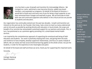 Our organization has continually evolved over the past two decades. Growth and transition are
inherent to the work we do. Our founder, Cleo Eulau, had a vision to reach as many underserved
and at-risk youth as possible by working directly with educators in local schools, the scope and
breadth of our services has necessitated customized support for our partners and schools. This, in
turn, has positioned us as a premiere agency providing rich, school-based mental health
services.
I am inspired by the comprehensive approach of supporting the emotional well being of both
educators and students. Our work is positively shaping their lives, and giving them the tools
and resilience to have empathy, develop supportive relationships, and focus on assets instead of
deficits. We can clearly see how social emotional learning applies to the whole school, not just the
students, in order for the experience to be meaningful and joyful.
On behalf of the board and staff and those we serve, thank you for supporting this important work.
Sincerely,
Grainger Marburg
Board President
2013 has been a year of growth and transition for Acknowledge Alliance. We
changed our name, welcomed a new Executive Director, added new board
members, and expanded our programs. On behalf of the Board of Directors, I
would like to thank each and every one of you for being a loyal supporter as you
have witnessed these changes and watched us grow. We are fortunate to have
both new and continued supporters who believe in the critical services we provide
to students and educators.
Board of Directors
Grainger Marburg
President
Susan Levenberg
Treasurer
Bridgett Longust
Secretary
Bob Beyer
Jennifer Lezin
Linda Keegan
Deborah Tanaka-Laude
Chet Villalba
Mark Wilson
3
 