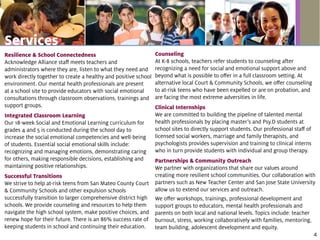 Resilience & School Connectedness
Acknowledge Alliance staff meets teachers and
administrators where they are, listen to what they need and
work directly together to create a healthy and positive school
environment. Our mental health professionals are present
at a school site to provide educators with social emotional
consultations through classroom observations, trainings and
support groups.
Integrated Classroom Learning
Our 18-week Social and Emotional Learning curriculum for
grades 4 and 5 is conducted during the school day to
increase the social emotional competencies and well-being
of students. Essential social emotional skills include:
recognizing and managing emotions, demonstrating caring
for others, making responsible decisions, establishing and
maintaining positive relationships.
Successful Transitions
We strive to help at-risk teens from San Mateo County Court
& Community Schools and other expulsion schools
successfully transition to larger comprehensive district high
schools. We provide counseling and resources to help them
navigate the high school system, make positive choices, and
renew hope for their future. There is an 86% success rate of
keeping students in school and continuing their education.
Counseling
At K-8 schools, teachers refer students to counseling after
recognizing a need for social and emotional support above and
beyond what is possible to offer in a full classroom setting. At
alternative local Court & Community Schools, we offer counseling
to at-risk teens who have been expelled or are on probation, and
are facing the most extreme adversities in life.
Clinical Internships
We are committed to building the pipeline of talented mental
health professionals by placing master’s and Psy.D students at
school sites to directly support students. Our professional staff of
licensed social workers, marriage and family therapists, and
psychologists provides supervision and training to clinical interns
who in turn provide students with individual and group therapy.
Partnerships & Community Outreach
We partner with organizations that share our values around
creating more resilient school communities. Our collaboration with
partners such as New Teacher Center and San Jose State University
allow us to extend our services and outreach.
We offer workshops, trainings, professional development and
support groups to educators, mental health professionals and
parents on both local and national levels. Topics include: teacher
burnout, stress, working collaboratively with families, mentoring,
team building, adolescent development and equity.
Services
4
 