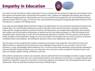 Empathy in Education
Our nation has been focused on student achievement for over a decade with the pressures on high test scores taking a toll on
both teachers and students alike. Compounded with academic stress, students are challenged with bullying, peer pressures,
and difficulty managing emotions. Many teachers are burnt out and often feel unsupported, with 50% leaving the teaching
profession within their first 5 years. For the first time, social emotional learning (SEL) has gained appropriate attention as the
missing piece in academic and lifelong success.
Since 1998, the Acknowledge Alliance Resilience Program has helped foster the social emotional well being of educators and
students alike. Our mental health professionals are part of the fabric of the school environment, working on-site daily to
create systemic change and positive school environments. We help teachers use strength-based approaches when working
with students and to build positive relationships, as teachers are the most influential people in a child’s life outside of the
immediate family. Teachers play a crucial role in the educational experience of students, with the capacity to find students’
hidden strengths and the potential to change the course of a student’s life through actions as small as a positive connection,
the ability to listen and empathize, and shifting the classroom culture to be collaborative, open and safe.
Over the years, we have recognized the need for all students and teachers to be supported—from both low-income and
affluent schools, as students across the board face many challenges that are barriers to success both in and out of the
classroom. In 2009, Acknowledge Alliance piloted our SEL curriculum at Palo Verde elementary school and have expanded to
serve two Palo Alto schools during the 2012-2013 school year. The curriculum includes 18 weeks of interactive lessons, with
topics on empathy, problem solving, mindfulness, and more.
With California adopting the common core standards, teachers will benefit from the knowledge and skills to support students
in strength-based ways and for their own social emotional wellness to be addressed. Furthermore, it is equally important that
students are exposed to a classroom culture that is nurturing, supportive and respectful, thus fostering positive peer-to-peer
relationships. These are skills learned today that will have a lifelong impact.
6
 