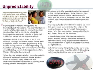 Unpredictability is the name of the game for the
traumatized youth that we serve. They are children between
11 and 18 who have been placed in community expulsion
schools, or have had run-ins with the police and are
incarcerated as a result, or are returning to district high
schools from juvenile hall and community schools.
Most have been the victims of violence. This includes
shootings, stabbings, and extreme physical trauma. Many
have parents who are involved in gangs or drugs. Many
have not had regular meals or consistent parenting. They
have labels such as “gang-ster”, “criminal” or “addict.” They
are said to be lazy, unmotivated, or oppositional-defiant.
They are villainized and dehumanized.
So how does one prepare psychology interns for work with
clients who are deeply traumatized, but deal with their
trauma by being ultra tough, unreachable, and
protectively unattached? The answer is to gradually create
building blocks for the therapeutic process.
Unpredictability
It requires a context for understanding what has happened
in these kids’ lives and why they do the things they do. It
requires a solid sense of curiosity, a willingness to be
tested again and again, an ability to put the ego aside, and
a specific set of therapeutic skills that can be modeled and
taught.
They need adults who can meet them where they are, honor
their open wounds, and consistently shine a light on the
beauty and innocence that lies beneath their protective
armor. To let them know that they are appreciated for the
work they are doing, and that it matters.
In my 18 years as Clinical Supervisor at Acknowledge
Alliance (formerly the Cleo Eulau Center), I’ve had the
pleasure of training nearly 170 psychotherapy interns who
have provided therapy to approximately 2000 incarcerated
and high risk teens.
Each of these budding therapists has found a way to have a
profound impact on the lives of these kids. And in so doing,
each therapist and child has been forever touched.
The following was written by Judith
Gable, MSW, LCSW, from “Unlikely
Transformations: Kids in Prison and
the Clinical Psychotherapy Interns
We Train to Work with Them.”
“
“
8
 