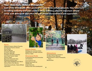 Your Clean, Safe, Natural Metroparks
Each of the Metroparks offers picnic areas, play fields and playgrounds. They have trails
for hiking, bicycling and cross-country skiing. And they preserve important natural
areas. Each Metropark also offers its own unique characteristics and experiences.

Parks

Wildwood Preserve, Sylvania Township
Oak Openings Preserve, Swanton
Secor, Berkey
Side Cut, Maumee
Farnsworth, Waterville
Bend View, Waterville
Providence, Providence Township
Swan Creek Preserve, Toledo
Pearson, Oregon
Blue Creek Conservation Area,
Whitehouse (portions open)
Fallen Timbers Battlefield and Ft. Miamis
National Historic Site, Maumee
Toledo Botanical Garden, Toledo (affiliated
organization)

Future Parks

Middlegrounds, downtown Toledo
Howard Farms, Jerusalem Township
Keil Farm, Toledo

Attractions

The Canal Experience, Providence
The Manor House, Wildwood
National Center for Nature Photography, 		
	 Secor
Maumee River

Greenway Trails

In partnership with local communities
and institutions.
University/Parks Trail
Wabash Cannonball Trail
Towpath Trail
Oregon Parks Trail
Chessie Circle Trail (in development)

2

 