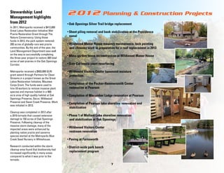 Stewardship: Land
Management highlights
from 2012
In 2011, Metroparks received a $413,000
Great Lakes Restoration Initiative Wet
Prairie Restoration Grant through The
Nature Conservancy. Using those
funds in 2012, the park system restored
200 acres of globally-rare wet prairie
communities.By the end of the year, the
Land Management Department was well
on the way to successfully completing
the three-year project to restore 300 total
acres of wet prairies in the Oak Openings
Corridor.
Metroparks received a $503,000 GLRI
grant award through Partners for Clean
Streams in a project known as the Great
Lakes Restoration Initiative, Maumee
Corps Grant. The funds were used to
hire 18 workers to remove invasive plant
species and improve habitatin a 900acre area of high quality habitat at Oak
Openings Preserve, Secor, Wildwood
Preserve and Swan Creek Preserve.Work
was initiated in 2013.
Cleanup was completed in 2012 after
a 2010 tornado that caused extensive
damage to 150 acres of Oak Openings
Preserve.Following cleanup of the
massive storm damage, many of the
impacted areas were enhanced by
planting native prairie and savanna
species started at the Metroparks Blue
Creek Seed Nursery in Whitehouse.
Research conducted within the storm
cleanup area found that biodiversity had
increased significantly in many areas
compared to what it was prior to the
tornado.

2012

Planning & Construction Projects

• Oak Openings Silver Trail bridge replacement
• Sheet piling removal and bank stabilization at the Providence

canal
• Wildwood Manor House masonry maintenance, tuck pointing

and chimney work in preparation for a roof replacement in 2013
• Moss garden fence reconstruction at Wildwood Manor House
• Side Cut tennis court resurfacing
• Wildwood Visitors Center basement moisture

protection
• Completion of the Packer-Hammersmith Center

renovation at Pearson
• Completion of Macomber Lodge renovation at Pearson
• Completion of Pearson lake shoreline renovation and

stabilization
• Phase 1 of Mallard Lake shoreline renovation

and stabilization at Oak Openings
• Wildwood Visitors Center

restroom renovation
• Paving at Farnsworth
• District-wide park bench

replacement program

7

 