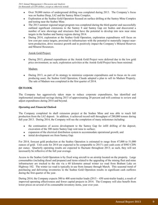 2013 Annual Management’s Discussion and Analysis
(in thousands of CDN dollars, except as otherwise noted)
• Over 50,000 metres of underground drilling was completed during 2013. The Company’s focus
was on Seabee Deep, L62 and the Santoy Mine Complex.
• Exploration at the Seabee Gold Operation focused on surface drilling at the Santoy Mine Complex
and testing near the Seabee Mine.
• The 2013 summer regional target program was completed during the third quarter and successfully
outlined significant extensions to the Santoy 8 and Santoy Gap ore bodies and discovered a
number of new showings and structures that have the potential to develop into new near mine
targets in the Seabee and Santoy regions during 2014.
• During 2014, exploration at the Seabee Gold Operation, exploration expenditures will focus on
low cost per ounce targets, proximal to infrastructure with the potential to materially impact near-
term production, drive resource growth and to positively impact the Company’s Mineral Reserves
and Mineral Resources.
Amisk Gold Project:
• During 2013, planned expenditures at the Amisk Gold Project were deferred due to the low gold
price environment; as such, exploration activities at the Amisk Gold Project have been minimal.
Madsen:
• During 2013, as part of its strategy to minimize corporate expenditures and to focus on its core
producing asset, the Seabee Gold Operation, Claude adopted a plan to sell its Madsen Property.
The sale of Madsen was completed in the first quarter of 2014.
OUTLOOK
The Company has aggressively taken steps to reduce corporate expenditures, has identified and
implemented annualized savings during 2013 of approximating 20 percent and will continue to review and
adjust expenditures during 2014 and beyond.
Operating and Financial Outlook
The Company completed its shaft extension project at the Seabee Mine and was able to reach full
production from the L62 deposit. In addition, it achieved record mill throughput of 280,000 tonnes during
full year 2013. During 2014, the Company will see the completion of many milestones including:
• the continuation of access development to the Santoy Gap for infill drilling of the deposit;
excavation of the 300 metre Santoy Gap vent raise to surface;
• expansion of the electrical distribution system to accommodate operational growth; and
• initial development ore from Santoy Gap.
For 2014, forecast gold production at the Seabee Operation is estimated to range from 47,000 to 51,000
ounces of gold. Unit costs for 2014 are expected to be comparable to 2013’s unit cash costs of $983 CDN
per ounce. Quarterly operating results are expected to fluctuate throughout 2013; as such, they will not
necessarily be reflective of the full year average.
Access to the Seabee Gold Operation is by fixed wing aircraft to an airstrip located on the property. Large
consumables (including diesel and propane) and items related to the upgrading of the mining fleet and mine
infrastructure are trucked to the site via a 60 kilometre annual winter ice road from Brabant Lake on
Highway 102. The winter ice road is typically in use from January through March. This seasonal trend of
purchasing and delivering inventories to the Seabee Gold Operation results in significant cash outflows
during the first quarter of the year.
During 2014, the Company expects 300 to 400 semi-trailer loads (2013 – 450 semi-trailer loads), a result of
improved operating effectiveness and fewer capital projects in 2014. The Company will also benefit from
lower prices on several of its consumable inventory items, year over year.
Annual Report 2013		 9	
 