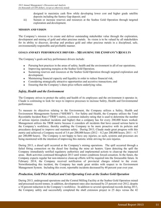 Annual Report 2013		 11	
2013 Annual Management’s Discussion and Analysis
(in thousands of CDN dollars, except as otherwise noted)
designed to maximize cash flow while developing lower cost and higher grade satellite
deposits including the Santoy Gap deposit; and
iii) Sustain or increase reserves and resources at the Seabee Gold Operation through targeted
exploration and development.
MISSION AND VISION
The Company’s mission is to create and deliver outstanding stakeholder value through the exploration,
development and mining of gold and other precious metals. Its vision is to be valued by all stakeholders
for its ability to discover, develop and produce gold and other precious metals in a disciplined, safe,
environmentally responsible and profitable manner.
GOALS AND KEY PERFORMANCE DRIVERS – MEASURING THE COMPANY’S RESULTS
The Company’s goals and key performance drivers include:
• Pursuing best practices in the areas of safety, health and the environment in all of our operations;
• Improving operating margins at the Seabee Gold Operation;
• Sustaining reserves and resources at the Seabee Gold Operation through targeted exploration and
development;
• Maintaining financial capacity and liquidity in order to reduce financial risk;
• Considering strategically attractive opportunities and accretive transactions; and
• Ensuring that the Company’s share price reflects underlying value.
Safety, Health and the Environment
The Company strives to protect the safety and health of its employees and the environment it operates in.
Claude is continuing to look for ways to improve processes to increase Safety, Health and Environmental
performance.
To measure its objectives relating to the Environment, the Company utilizes a Safety, Health and
Environment Managements System (“SHEMS”). For Safety and Health, the Company utilizes the Total
Recordable Incident Rate (“TRIR”) metric, a common industry rating that is used to determine the number
of serious injuries (medical incidents and higher) that a company has for every 200,000 hours worked.
Management utilizes the TRIR metric because it considers all incidents that have caused serious harm to
the Company’s workforce, thereby enabling the Company to be more proactive with its policies and
procedures designed to improve and maintain safety. During 2013, Claude made great progress with this
metric and achieved a Company record of 3.6 per 200,000 hours (2012 – 8.2 per 200,000 hours; 2011 – 6.7
per 200,000 hours). The Company is not happy to have any injuries; as such, systems and processes are
being monitored with the intention of improving this statistic while striving for zero injuries.
During 2013, a diesel spill occurred at the Company’s mining operations. The spill occurred through a
failed fitting connection on the diesel line feeding the mine air heaters. Upon detecting the spill the
Company immediately notified regulatory authorities and implemented actions to clean-up the impacted
areas. Both activities continued throughout 2013 until winter conditions forced cessation. In the future, the
Company expects regular but non-intensive clean-up efforts will be required into the foreseeable future. In
February 2014, the Company received notification of provincial charges related to the event.
Notwithstanding this incident, the Company has made great strides with respect to its Environment
Management System. Including this event, reportable incidents decreased by 40 percent year over year.
Production, Gold Price Realized and Unit Operating Costs at the Seabee Gold Operation
During 2013, underground operations and the Central Milling Facility at the Seabee Gold Operation mined
and processed record tonnes; in addition, development rates also increased by 25 percent over 2012, despite
a 10 percent reduction in the Company’s workforce. In addition to several operational records during 2013,
the Company safely and successfully completed the shaft extension project in 25 days versus the 42
 