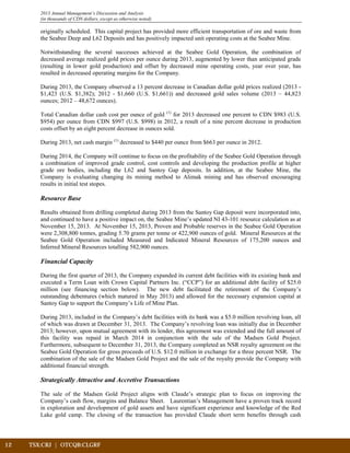 2013 Annual Management’s Discussion and Analysis
(in thousands of CDN dollars, except as otherwise noted)
originally scheduled. This capital project has provided more efficient transportation of ore and waste from
the Seabee Deep and L62 Deposits and has positively impacted unit operating costs at the Seabee Mine.
Notwithstanding the several successes achieved at the Seabee Gold Operation, the combination of
decreased average realized gold prices per ounce during 2013, augmented by lower than anticipated grade
(resulting in lower gold production) and offset by decreased mine operating costs, year over year, has
resulted in decreased operating margins for the Company.
During 2013, the Company observed a 13 percent decrease in Canadian dollar gold prices realized (2013 -
$1,423 (U.S. $1,382); 2012 - $1,660 (U.S. $1,661)) and decreased gold sales volume (2013 – 44,823
ounces; 2012 – 48,672 ounces).
Total Canadian dollar cash cost per ounce of gold (1)
for 2013 decreased one percent to CDN $983 (U.S.
$954) per ounce from CDN $997 (U.S. $998) in 2012, a result of a nine percent decrease in production
costs offset by an eight percent decrease in ounces sold.
During 2013, net cash margin (1)
decreased to $440 per ounce from $663 per ounce in 2012.
During 2014, the Company will continue to focus on the profitability of the Seabee Gold Operation through
a combination of improved grade control, cost controls and developing the production profile at higher
grade ore bodies, including the L62 and Santoy Gap deposits. In addition, at the Seabee Mine, the
Company is evaluating changing its mining method to Alimak mining and has observed encouraging
results in initial test stopes.
Resource Base
Results obtained from drilling completed during 2013 from the Santoy Gap deposit were incorporated into,
and continued to have a positive impact on, the Seabee Mine’s updated NI 43-101 resource calculation as at
November 15, 2013. At November 15, 2013, Proven and Probable reserves in the Seabee Gold Operation
were 2,308,800 tonnes, grading 5.70 grams per tonne or 422,900 ounces of gold. Mineral Resources at the
Seabee Gold Operation included Measured and Indicated Mineral Resources of 175,200 ounces and
Inferred Mineral Resources totalling 582,900 ounces.
Financial Capacity
During the first quarter of 2013, the Company expanded its current debt facilities with its existing bank and
executed a Term Loan with Crown Capital Partners Inc. (“CCP”) for an additional debt facility of $25.0
million (see financing section below). The new debt facilitated the retirement of the Company’s
outstanding debentures (which matured in May 2013) and allowed for the necessary expansion capital at
Santoy Gap to support the Company’s Life of Mine Plan.
During 2013, included in the Company’s debt facilities with its bank was a $5.0 million revolving loan, all
of which was drawn at December 31, 2013. The Company’s revolving loan was initially due in December
2013; however, upon mutual agreement with its lender, this agreement was extended and the full amount of
this facility was repaid in March 2014 in conjunction with the sale of the Madsen Gold Project.
Furthermore, subsequent to December 31, 2013, the Company completed an NSR royalty agreement on the
Seabee Gold Operation for gross proceeds of U.S. $12.0 million in exchange for a three percent NSR. The
combination of the sale of the Madsen Gold Project and the sale of the royalty provide the Company with
additional financial strength.
Strategically Attractive and Accretive Transactions
The sale of the Madsen Gold Project aligns with Claude’s strategic plan to focus on improving the
Company’s cash flow, margins and Balance Sheet. Laurentian’s Management have a proven track record
in exploration and development of gold assets and have significant experience and knowledge of the Red
Lake gold camp. The closing of the transaction has provided Claude short term benefits through cash
12	 TSX:CRJ | OTCQB:CLGRF	 		
 