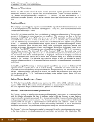 18	 TSX:CRJ | OTCQB:CLGRF			
2013 Annual Management’s Discussion and Analysis
(in thousands of CDN dollars, except as otherwise noted)
Finance and Other Income
Finance and other income consists of interest income, production royalties pursuant to the Red Mile
transactions, derivative gains (if any) and other miscellaneous income. For the year ended December 31,
2013, Finance and other income was $2.7 million (2012 - $1.5 million). This result is attributable to a $1.2
million mark-to-market derivative gain as well as consistent interest and miscellaneous revenue, year over
year.
Impairment Charges
The Company’s accounting policy requires assessment whether any indication of impairment exists at each
of its mineral properties at the end of each reporting period. During 2013, the Company had Impairment
charges of $63.8 million (2012 - nil).
During 2013, it was determined that there were indicators of impairment and an estimate of the recoverable
amount of the Company’s mineral properties was completed. This assessment was done at the Cash
Generating Unit (“CGU”) level, which is the lowest level for which identifiable cash flows are largely
independent of the cash flows of other assets. Fair value less cost to sell (“FVLCS”) of the Company’s
CGU was determined by calculating the net present value of the future cash flows expected to be generated
by the CGU. Determining the recoverable amount required the use of estimates and assumptions such as
long-term commodity prices, discount rates, future capital requirements, exploration potential and
operating performance. The estimates of future cash flows were derived from the Company’s most recent
Life of Mine Plan (“LOMP”) utilizing an average estimated long-term gold price CDN $1,435 per ounce to
estimate future revenues. The future cash flows of the Company’s CGU were discounted using a real
weighted average cost of capital (“WACC”) of 7.75 percent after taking into account the location, market
risk and various other factors deemed applicable to the project. Based on the Company’s estimate of
FVLCS, impairment losses totalling $22.2 million were recognized during 2013 because the carrying
amount of the Company’s CGU exceeded its recoverable amount; as such, the Company’s Mineral
properties balance was reduced by the amount of the impairment with a corresponding charge recognized in
profit (loss).
During 2013, as part of its strategy to minimize corporate expenditures and to focus on the Seabee Gold
Operation, Claude adopted a plan to sell its Madsen Property. Under IFRS, non-current assets, that are
expected to be recovered primarily through sale rather than through continuing use, are classified as held
for sale. Immediately before classification as held for sale, Madsen was re-measured at the lower of its
carrying amount and its FVLCS. Total impairment charges on the Madsen Property during 2013 were
$41.6 million (2012 – nil).
Deferred Income Tax (Recovery) Expense
For 2013, the Company had a deferred income tax recovery of $1.4 million (2012 - deferred income tax
expense of $3.0 million). The variance noted is attributable to an increase in the loss before taxes primarily
due to the impairment charges on the Seabee Gold Operation and Madsen Project.
Liquidity, Financial Resources and Capital Structure
The Company monitors its spending plans, repayment obligations and cash resources on a continuous basis
with the objective of ensuring that there is sufficient capital within the Company to meet business
requirements, after taking into account cash flows from operations and the Company’s holdings of cash and
cash equivalents and short-term investments. The Company’s typical cash requirement over the first and
second quarters of each year is significant because of the Seabee Gold Operation’s winter ice road
resupply, which includes restocking diesel, propane and other large consumables as well as the continued
investment in maintenance and growth capital relating to the mining fleet and mine infrastructure.
The Company’s objective when managing capital is to safeguard its ability to continue as a going concern
so that it can continue to provide adequate returns to shareholders and benefits to other stakeholders. The
 