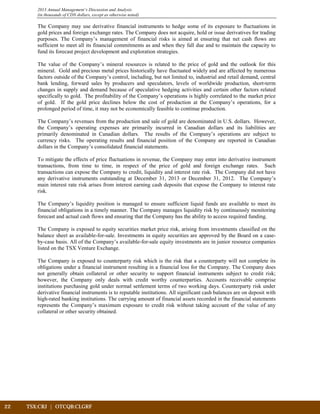 22	 TSX:CRJ | OTCQB:CLGRF	 		
2013 Annual Management’s Discussion and Analysis
(in thousands of CDN dollars, except as otherwise noted)
The Company may use derivative financial instruments to hedge some of its exposure to fluctuations in
gold prices and foreign exchange rates. The Company does not acquire, hold or issue derivatives for trading
purposes. The Company’s management of financial risks is aimed at ensuring that net cash flows are
sufficient to meet all its financial commitments as and when they fall due and to maintain the capacity to
fund its forecast project development and exploration strategies.
The value of the Company’s mineral resources is related to the price of gold and the outlook for this
mineral. Gold and precious metal prices historically have fluctuated widely and are affected by numerous
factors outside of the Company’s control, including, but not limited to, industrial and retail demand, central
bank lending, forward sales by producers and speculators, levels of worldwide production, short-term
changes in supply and demand because of speculative hedging activities and certain other factors related
specifically to gold. The profitability of the Company’s operations is highly correlated to the market price
of gold. If the gold price declines below the cost of production at the Company’s operations, for a
prolonged period of time, it may not be economically feasible to continue production.
The Company’s revenues from the production and sale of gold are denominated in U.S. dollars. However,
the Company’s operating expenses are primarily incurred in Canadian dollars and its liabilities are
primarily denominated in Canadian dollars. The results of the Company’s operations are subject to
currency risks. The operating results and financial position of the Company are reported in Canadian
dollars in the Company’s consolidated financial statements.
To mitigate the effects of price fluctuations in revenue, the Company may enter into derivative instrument
transactions, from time to time, in respect of the price of gold and foreign exchange rates. Such
transactions can expose the Company to credit, liquidity and interest rate risk. The Company did not have
any derivative instruments outstanding at December 31, 2013 or December 31, 2012. The Company’s
main interest rate risk arises from interest earning cash deposits that expose the Company to interest rate
risk.
The Company’s liquidity position is managed to ensure sufficient liquid funds are available to meet its
financial obligations in a timely manner. The Company manages liquidity risk by continuously monitoring
forecast and actual cash flows and ensuring that the Company has the ability to access required funding.
The Company is exposed to equity securities market price risk, arising from investments classified on the
balance sheet as available-for-sale. Investments in equity securities are approved by the Board on a case-
by-case basis. All of the Company’s available-for-sale equity investments are in junior resource companies
listed on the TSX Venture Exchange.
The Company is exposed to counterparty risk which is the risk that a counterparty will not complete its
obligations under a financial instrument resulting in a financial loss for the Company. The Company does
not generally obtain collateral or other security to support financial instruments subject to credit risk;
however, the Company only deals with credit worthy counterparties. Accounts receivable comprise
institutions purchasing gold under normal settlement terms of two working days. Counterparty risk under
derivative financial instruments is to reputable institutions. All significant cash balances are on deposit with
high-rated banking institutions. The carrying amount of financial assets recorded in the financial statements
represents the Company’s maximum exposure to credit risk without taking account of the value of any
collateral or other security obtained.
 