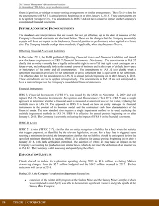 28	 TSX:CRJ | OTCQB:CLGRF			
2013 Annual Management’s Discussion and Analysis
(in thousands of CDN dollars, except as otherwise noted)
financial position, or subject to master netting arrangements or similar arrangements. The effective date for
the amendments to IFRS 7 is annual periods beginning on or after January 1, 2013. These amendments are
to be applied retrospectively. The amendments to IFRS 7 did not have a material impact on the Company’s
consolidated financial statements.
FUTURE ACCOUNTING PRONOUNCEMENTS
The standards and interpretations that are issued, but not yet effective, up to the date of issuance of the
Company’s financial statements are disclosed below. These are the changes that the Company reasonably
expects will have an impact on its disclosures, financial position or performance when applied at a future
date. The Company intends to adopt these standards, if applicable, when they become effective.
Offsetting Financial Assets and Liabilities
In December 2011, the IASB published Offsetting Financial Assets and Financial Liabilities and issued
new disclosure requirements in IFRS 7 Financial Instruments: Disclosures. The amendments to IAS 32
clarify that an entity currently has a legally enforceable right to set-off if that right is not contingent on a
future event, and enforceable both in the normal course of business and in the event of default, insolvency
or bankruptcy of the entity and all counterparties. The amendments to IAS 32 also clarify when a
settlement mechanism provides for net settlement or gross settlement that is equivalent to net settlement.
The effective date for the amendments to IAS 32 is annual periods beginning on or after January 1, 2014.
These amendments are to be applied retrospectively. The amendments to IAS 32 are not anticipated to
have a material impact on the Company’s consolidated financial statements.
Financial Instruments
IFRS 9, Financial Instruments (“IFRS 9”), was issued by the IASB on November 12, 2009 and will
replace IAS 39, Financial Instruments: Recognition and Measurement (“IAS 39”). IFRS 9 uses a single
approach to determine whether a financial asset is measured at amortized cost or fair value, replacing the
multiple rules in IAS 39. The approach in IFRS 9 is based on how an entity manages its financial
instruments in the context of its business model and the contractual cash flow characteristics of the
financial assets. The new standard also requires a single impairment method to be used, replacing the
multiple impairment methods in IAS 39. IFRS 9 is effective for annual periods beginning on or after
January 1, 2015. The Company is currently evaluating the impact of IFRS 9 on its financial statements.
IFRIC 21 Levies
IFRIC 21, Levies (“IFRIC 21”), clarifies that an entity recognizes a liability for a levy when the activity
that triggers payment, as identified by the relevant legislation, occurs. For a levy that is triggered upon
reaching a minimum threshold, the Interpretation clarifies that no liability should be anticipated before the
specified minimum threshold is reached. IFRIC 21 is effective for annual periods beginning on or after 1
January 2014, with early application permitted. The adoption of IFRIC 21 may have an impact on the
Company’s accounting for production and similar taxes, which do not meet the definition of an income tax
in IAS 12. The Company is still assessing and quantifying the effect.
EXPLORATION RESULTS
Claude elected to reduce its exploration spending during 2013 to $1.6 million, excluding Madsen
dewatering charges, from the $2.7 million budgeted and the $14.2 million incurred in 2012. Further
reductions will occur in 2014.
During 2013, the Company’s exploration department focused on:
• execution of the winter drill program at the Seabee Mine and the Santoy Mine Complex (which
was completed in mid-April) was able to demonstrate significant resource and grade upside at the
Santoy Mine Complex;
 