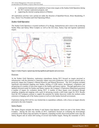 2013 Annual Management’s Discussion and Analysis
(in thousands of CDN dollars, except as otherwise noted)
• continued development and compilation of near-mine targets at the Seabee Gold Operation during
the 2013 summer exploration program; and
• supporting the internal scoping analysis at Madsen.
All exploration activities were carried out under the direction of Qualified Person, Brian Skanderbeg, P.
Geo., Senior Vice President and Chief Operating Officer.
Seabee Gold Operation
The Seabee Gold Operation is located northeast of La Ronge, Saskatchewan and is host to the producing
Seabee Mine and Santoy Mine Complex as well as the L62 Zone, Santoy Gap and regional exploration
targets.
Figure 4: Seabee Property regional map showing significant gold deposits and occurrences.
Overview
At the Seabee Gold Operation, exploration expenditures during 2013 focused on targets proximal to
infrastructure with the potential to materially impact near-term production, drive resource growth and to
positively impact the Company’s Mineral Reserves and Mineral Resources. The 2013 program included
significant semi-detailed mapping near Seabee, drilling of 4,300 metres, development, compilation and
prospecting of a number of near-mine targets in the Seabee and Santoy regions. Through application of an
updated structural model for Seabee and Santoy regions, the Company’s Exploration Department generated
a number of targets for evaluation during 2013. A number of these targets were advanced through
sampling, stripping and mapping with a goal of advancing towards a drill ready target for 2014. Results
from the 2013 program continue to support the potential for further discovery within the northern strike
extension or hanging wall of the Santoy system as well as in the Seabee footwall environment.
Exploration during 2014 will be very limited due to expenditure cutbacks, with a focus on targets directly
proximal to the mine footprint.
Santoy Region
The Santoy Region includes the Santoy 8 and Santoy Gap deposits, which are part of the Santoy Mine
Complex. During the first nine months of 2013, exploration focused on evaluating the down-plunge
extension of the Santoy Gap and Santoy 8A deposits, expanding recently discovered parallel zones near the
Santoy Region and on initial drill testing of several near-Seabee targets. During the remainder of 2013,
Annual Report 2013		 29	
 
