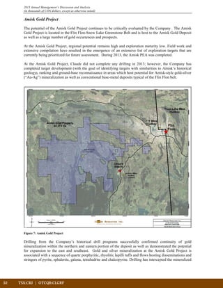 32	 TSX:CRJ | OTCQB:CLGRF			
2013 Annual Management’s Discussion and Analysis
(in thousands of CDN dollars, except as otherwise noted)
Amisk Gold Project
The potential of the Amisk Gold Project continues to be critically evaluated by the Company. The Amisk
Gold Project is located in the Flin Flon-Snow Lake Greenstone Belt and is host to the Amisk Gold Deposit
as well as a large number of gold occurrences and prospects.
At the Amisk Gold Project, regional potential remains high and exploration maturity low. Field work and
extensive compilation have resulted in the emergence of an extensive list of exploration targets that are
currently being prioritized for future assessment. During 2013, the Amisk PEA was completed.
At the Amisk Gold Project, Claude did not complete any drilling in 2013; however, the Company has
completed target development (with the goal of identifying targets with similarities to Amisk’s historical
geology), ranking and ground-base reconnaissance in areas which host potential for Amisk-style gold-silver
(“Au-Ag”) mineralization as well as conventional base-metal deposits typical of the Flin Flon belt.
Figure 7: Amisk Gold Project
Drilling from the Company’s historical drill programs successfully confirmed continuity of gold
mineralization within the northern and eastern portion of the deposit as well as demonstrated the potential
for expansion to the east and southeast. Gold and silver mineralization at the Amisk Gold Project is
associated with a sequence of quartz porphyritic, rhyolitic lapilli tuffs and flows hosting disseminations and
stringers of pyrite, sphalerite, galena, tetrahedrite and chalcopyrite. Drilling has intercepted the mineralized
 