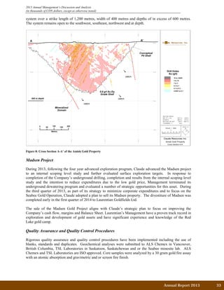 2013 Annual Management’s Discussion and Analysis
(in thousands of CDN dollars, except as otherwise noted)
system over a strike length of 1,200 metres, width of 400 metres and depths of in excess of 600 metres.
The system remains open to the southwest, southeast, northwest and at depth.
Figure 8: Cross Section A-A’ of the Amisk Gold Property
Madsen Project
During 2013, following the four year advanced exploration program, Claude advanced the Madsen project
to an internal scoping level study and further evaluated surface exploration targets. In response to
completion of the Company’s underground drilling, completion and results from the internal scoping level
study and the intention to reduce expenditures due to the low gold price, Management terminated its
underground dewatering program and evaluated a number of strategic opportunities for this asset. During
the third quarter of 2013, as part of its strategy to minimize corporate expenditures and to focus on the
Seabee Gold Operation, Claude adopted a plan to sell its Madsen property. The divestiture of Madsen was
completed early in the first quarter of 2014 to Laurentian Goldfields Ltd.
The sale of the Madsen Gold Project aligns with Claude’s strategic plan to focus on improving the
Company’s cash flow, margins and Balance Sheet. Laurentian’s Management have a proven track record in
exploration and development of gold assets and have significant experience and knowledge of the Red
Lake gold camp.
Quality Assurance and Quality Control Procedures
Rigorous quality assurance and quality control procedures have been implemented including the use of
blanks, standards and duplicates. Geochemical analyses were submitted to ALS Chemex in Vancouver,
British Columbia, TSL Laboratories in Saskatoon, Saskatchewan and or the Seabee minesite lab. ALS
Chemex and TSL Laboratories are ISO approved. Core samples were analyzed by a 30 gram gold fire assay
with an atomic absorption and gravimetric and or screen fire finish.
Annual Report 2013		 33	
 