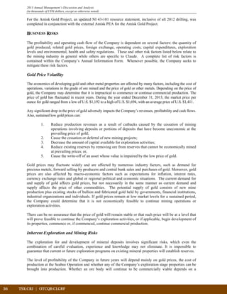 36	 TSX:CRJ | OTCQB:CLGRF	 		
2013 Annual Management’s Discussion and Analysis
(in thousands of CDN dollars, except as otherwise noted)
For the Amisk Gold Project, an updated NI 43-101 resource statement, inclusive of all 2012 drilling, was
completed in conjunction with the external Amisk PEA for the Amisk Gold Project.
BUSINESS RISKS
The profitability and operating cash flow of the Company is dependent on several factors: the quantity of
gold produced, related gold prices, foreign exchange, operating costs, capital expenditures, exploration
levels and environmental, health and safety regulations. These and other risk factors listed below relate to
the mining industry in general while others are specific to Claude. A complete list of risk factors is
contained within the Company’s Annual Information Form. Whenever possible, the Company seeks to
mitigate these risk factors.
Gold Price Volatility
The economics of developing gold and other metal properties are affected by many factors, including the cost of
operations, variations in the grade of ore mined and the price of gold or other metals. Depending on the price of
gold, the Company may determine that it is impractical to commence or continue commercial production. The
price of gold has fluctuated in recent years. During the year ended December 31, 2013, the market price per
ounce for gold ranged from a low of U.S. $1,192 to a high of U.S. $1,694, with an average price of U.S. $1,411.
Any significant drop in the price of gold adversely impacts the Company’s revenues, profitability and cash flows.
Also, sustained low gold prices can:
1. Reduce production revenues as a result of cutbacks caused by the cessation of mining
operations involving deposits or portions of deposits that have become uneconomic at the
prevailing price of gold;
2. Cause the cessation or deferral of new mining projects;
3. Decrease the amount of capital available for exploration activities;
4. Reduce existing reserves by removing ore from reserves that cannot be economically mined
at prevailing prices; or,
5. Cause the write-off of an asset whose value is impaired by the low price of gold.
Gold prices may fluctuate widely and are affected by numerous industry factors, such as demand for
precious metals, forward selling by producers and central bank sales and purchases of gold. Moreover, gold
prices are also affected by macro-economic factors such as expectations for inflation, interest rates,
currency exchange rates and global or regional political and economic situations. The current demand for
and supply of gold affects gold prices, but not necessarily in the same manner as current demand and
supply affects the price of other commodities. The potential supply of gold consists of new mine
production plus existing stocks of bullion and fabricated gold held by governments, financial institutions,
industrial organizations and individuals. If gold prices remain at low market levels for a sustained period,
the Company could determine that it is not economically feasible to continue mining operations or
exploration activities.
There can be no assurance that the price of gold will remain stable or that such price will be at a level that
will prove feasible to continue the Company’s exploration activities, or if applicable, begin development of
its properties, commence or, if commenced, continue commercial production.
Inherent Exploration and Mining Risks
The exploration for and development of mineral deposits involves significant risks, which even the
combination of careful evaluation, experience and knowledge may not eliminate. It is impossible to
guarantee that current or future exploration programs on existing mineral properties will establish reserves.
The level of profitability of the Company in future years will depend mainly on gold prices, the cost of
production at the Seabee Operation and whether any of the Company’s exploration stage properties can be
brought into production. Whether an ore body will continue to be commercially viable depends on a
 