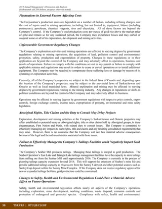 38	 TSX:CRJ | OTCQB:CLGRF			
2013 Annual Management’s Discussion and Analysis
(in thousands of CDN dollars, except as otherwise noted)
Fluctuations in External Factors Affecting Costs
The Corporation’s production costs are dependent on a number of factors, including refining charges, and
the cost of inputs used in mining operations, including, but not limited to, equipment, labour (including
contractors), petroleum, chemical reagents, tires and electricity. All of these factors are beyond the
Company’s control. If the Company’s total production costs per ounce of gold rise above the market price
of gold and remain so for any sustained period, the Company may experience losses and may curtail or
suspend some or all of its exploration, development and mining activities.
Unfavourable Government Regulatory Changes
The Company’s exploration activities and mining operations are affected to varying degrees by government
regulations relating to mining operations, the acquisition of land, pollution control and environmental
protection, safety, production and expropriation of property. Changes in these regulations or in their
application are beyond the control of the Company and may adversely affect its operations, business and
results of operations. Failure to comply with the conditions set out in any permit or failure to comply with
applicable statutes and regulations may result in orders to cease or curtail operations or to install additional
equipment. The Company may be required to compensate those suffering loss or damage by reason of its
operating or exploration activities.
Currently, all of the Company’s properties are subject to the federal laws of Canada and, depending upon
the location of the Company’s properties, may be subject to the provincial laws of Saskatchewan and
Ontario as well as local municipal laws. Mineral exploration and mining may be affected in varying
degrees by government regulations relating to the mining industry. Any changes in regulations or shifts in
political conditions are beyond the control of the Company and may adversely affect its business.
Operations may be affected in varying degrees by government regulations with respect to price controls, export
controls, foreign exchange controls, income taxes, expropriation of property, environmental and mine safety
legislation.
Aboriginal Rights, Title Claims and the Duty to Consult May Delay Projects
Exploration, development and mining activities at the Company’s Saskatchewan and Ontario properties may
affect established or potential treaty or Aboriginal rights, title or other claims held by Aboriginal groups, in these
circumstances, First Nation and Métis, with related duty to consult issues. The Company is committed to
effectively managing any impacts to such rights, title and claims and any resulting consultation requirements that
may arise. However, there is no assurance that the Company will not face material adverse consequences
because of the legal and factual uncertainties associated with these issues.
Failure to Effectively Manage the Company’s Tailings Facilities could Negatively Impact Gold
Production
The Company’s Seabee Mill produces tailings. Managing these tailings is integral to gold production. The
Seabee Operation’s East Lake and Triangle Lake tailings management facilities have the capacity to store tailings
from milling ore from the Seabee Mill until approximately 2016. The Company is currently in the process of
planning tailings capacity expansion beyond 2016. This will support the extension of Seabee’s mine life and
provide additional tailings capacity to process ore from the Santoy 8 deposit and other potential sources such as
Santoy Gap deposit within the Santoy Mine Complex. If the Company does not receive regulatory approval for
new or expanded tailings facilities, gold production could be constrained.
Changes to Safety, Health and Environmental Regulations Could Have a Material Adverse
Effect on Future Operations
Safety, health and environmental legislation affects nearly all aspects of the Company’s operations
including exploration, mine development, working conditions, waste disposal, emission controls and
protection of endangered and protected species. Compliance with safety, health and environmental
 