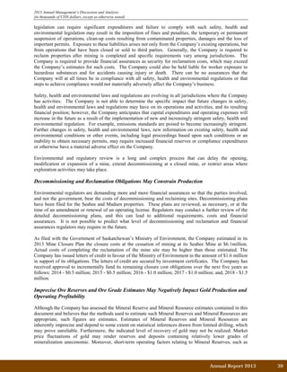2013 Annual Management’s Discussion and Analysis
(in thousands of CDN dollars, except as otherwise noted)
legislation can require significant expenditures and failure to comply with such safety, health and
environmental legislation may result in the imposition of fines and penalties, the temporary or permanent
suspension of operations, clean-up costs resulting from contaminated properties, damages and the loss of
important permits. Exposure to these liabilities arises not only from the Company’s existing operations, but
from operations that have been closed or sold to third parties. Generally, the Company is required to
reclaim properties after mining is completed and specific requirements vary among jurisdictions. The
Company is required to provide financial assurances as security for reclamation costs, which may exceed
the Company’s estimates for such costs. The Company could also be held liable for worker exposure to
hazardous substances and for accidents causing injury or death. There can be no assurances that the
Company will at all times be in compliance with all safety, health and environmental regulations or that
steps to achieve compliance would not materially adversely affect the Company’s business.
Safety, health and environmental laws and regulations are evolving in all jurisdictions where the Company
has activities. The Company is not able to determine the specific impact that future changes in safety,
health and environmental laws and regulations may have on its operations and activities, and its resulting
financial position; however, the Company anticipates that capital expenditures and operating expenses will
increase in the future as a result of the implementation of new and increasingly stringent safety, health and
environmental regulation. For example, emissions standards are poised to become increasingly stringent.
Further changes in safety, health and environmental laws, new information on existing safety, health and
environmental conditions or other events, including legal proceedings based upon such conditions or an
inability to obtain necessary permits, may require increased financial reserves or compliance expenditures
or otherwise have a material adverse effect on the Company.
Environmental and regulatory review is a long and complex process that can delay the opening,
modification or expansion of a mine, extend decommissioning at a closed mine, or restrict areas where
exploration activities may take place.
Decommissioning and Reclamation Obligations May Constrain Production
Environmental regulators are demanding more and more financial assurances so that the parties involved,
and not the government, bear the costs of decommissioning and reclaiming sites. Decommissioning plans
have been filed for the Seabee and Madsen properties. These plans are reviewed, as necessary, or at the
time of an amendment or renewal of an operating license. Regulators may conduct a further review of the
detailed decommissioning plans, and this can lead to additional requirements, costs and financial
assurances. It is not possible to predict what level of decommissioning and reclamation and financial
assurances regulators may require in the future.
As filed with the Government of Saskatchewan’s Ministry of Environment, the Company estimated in its
2013 Mine Closure Plan the closure costs at the cessation of mining at its Seabee Mine at $6.1million.
Actual costs of completing the reclamation of the mine site may be higher than those estimated. The
Company has issued letters of credit in favour of the Ministry of Environment in the amount of $1.6 million
in support of its obligations. The letters of credit are secured by investment certificates. The Company has
received approval to incrementally fund its remaining closure cost obligations over the next five years as
follows: 2014 - $0.5 million; 2015 - $0.5 million; 2016 - $1.0 million; 2017 - $1.0 million; and, 2018 - $1.5
million.
Imprecise Ore Reserves and Ore Grade Estimates May Negatively Impact Gold Production and
Operating Profitability
Although the Company has assessed the Mineral Reserve and Mineral Resource estimates contained in this
document and believes that the methods used to estimate such Mineral Reserves and Mineral Resources are
appropriate, such figures are estimates. Estimates of Mineral Reserves and Mineral Resources are
inherently imprecise and depend to some extent on statistical inferences drawn from limited drilling, which
may prove unreliable. Furthermore, the indicated level of recovery of gold may not be realized. Market
price fluctuations of gold may render reserves and deposits containing relatively lower grades of
mineralization uneconomic. Moreover, short-term operating factors relating to Mineral Reserves, such as
Annual Report 2013		 39	
 