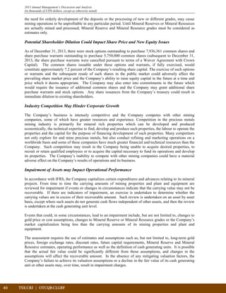 40	 TSX:CRJ | OTCQB:CLGRF	 		
2013 Annual Management’s Discussion and Analysis
(in thousands of CDN dollars, except as otherwise noted)
the need for orderly development of the deposits or the processing of new or different grades, may cause
mining operations to be unprofitable in any particular period. Until Mineral Reserves or Mineral Resources
are actually mined and processed, Mineral Reserve and Mineral Resource grades must be considered as
estimates only.
Potential Shareholder Dilution Could Impact Share Price and New Equity Issues
As of December 31, 2013, there were stock options outstanding to purchase 7,936,361 common shares and
share purchase warrants outstanding to purchase 5,750,000 common shares (subsequent to December 31,
2013, the share purchase warrants were cancelled pursuant to terms of a Waiver Agreement with Crown
Capital). The common shares issuable under these options and warrants, if fully exercised, would
constitute approximately 7.2 percent of the Company’s resulting share capital. The exercise of such options
or warrants and the subsequent resale of such shares in the public market could adversely affect the
prevailing share market price and the Company’s ability to raise equity capital in the future at a time and
price which it deems appropriate. The Company may also enter into commitments in the future which
would require the issuance of additional common shares and the Company may grant additional share
purchase warrants and stock options. Any share issuances from the Company’s treasury could result in
immediate dilution to existing shareholders.
Industry Competition May Hinder Corporate Growth
The Company’s business is intensely competitive and the Company competes with other mining
companies, some of which have greater resources and experience. Competition in the precious metals
mining industry is primarily for mineral rich properties which can be developed and produced
economically, the technical expertise to find, develop and produce such properties, the labour to operate the
properties and the capital for the purpose of financing development of such properties. Many competitors
not only explore for and mine precious metals, but also conduct refining and marketing operations on a
worldwide basis and some of these companies have much greater financial and technical resources than the
Company. Such competition may result in the Company being unable to acquire desired properties, to
recruit or retain qualified employees or to acquire the capital necessary to fund its operations and develop
its properties. The Company’s inability to compete with other mining companies could have a material
adverse effect on the Company’s results of operations and its business.
Impairment of Assets may Impact Operational Performance
In accordance with IFRS, the Company capitalizes certain expenditures and advances relating to its mineral
projects. From time to time the carrying amounts of mining properties and plant and equipment are
reviewed for impairment if events or changes in circumstances indicate that the carrying value may not be
recoverable. If there are indicators of impairment, an exercise is undertaken to determine whether the
carrying values are in excess of their recoverable amount. Such review is undertaken on an asset by asset
basis, except where such assets do not generate cash flows independent of other assets, and then the review
is undertaken at the cash generating unit level.
Events that could, in some circumstances, lead to an impairment include, but are not limited to, changes to
gold price or cost assumptions, changes to Mineral Reserve or Mineral Resource grades or the Company’s
market capitalization being less than the carrying amounts of its mining properties and plant and
equipment.
The assessment requires the use of estimates and assumptions such as, but not limited to, long-term gold
prices, foreign exchange rates, discount rates, future capital requirements, Mineral Reserve and Mineral
Resource estimates, operating performance as well as the definition of cash generating units. It is possible
that the actual fair value could be significantly different from those assumptions, and changes in the
assumptions will affect the recoverable amount. In the absence of any mitigating valuation factors, the
Company’s failure to achieve its valuation assumptions or a decline in the fair value of its cash generating
unit or other assets may, over time, result in impairment charges.
 