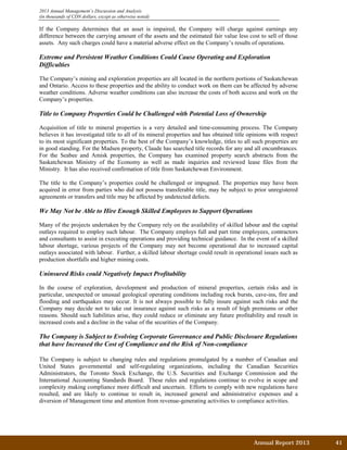 2013 Annual Management’s Discussion and Analysis
(in thousands of CDN dollars, except as otherwise noted)
If the Company determines that an asset is impaired, the Company will charge against earnings any
difference between the carrying amount of the assets and the estimated fair value less cost to sell of those
assets. Any such charges could have a material adverse effect on the Company’s results of operations.
Extreme and Persistent Weather Conditions Could Cause Operating and Exploration
Difficulties
The Company’s mining and exploration properties are all located in the northern portions of Saskatchewan
and Ontario. Access to these properties and the ability to conduct work on them can be affected by adverse
weather conditions. Adverse weather conditions can also increase the costs of both access and work on the
Company’s properties.
Title to Company Properties Could be Challenged with Potential Loss of Ownership
Acquisition of title to mineral properties is a very detailed and time-consuming process. The Company
believes it has investigated title to all of its mineral properties and has obtained title opinions with respect
to its most significant properties. To the best of the Company’s knowledge, titles to all such properties are
in good standing. For the Madsen property, Claude has searched title records for any and all encumbrances.
For the Seabee and Amisk properties, the Company has examined property search abstracts from the
Saskatchewan Ministry of the Economy as well as made inquiries and reviewed lease files from the
Ministry. It has also received confirmation of title from Saskatchewan Environment.
The title to the Company’s properties could be challenged or impugned. The properties may have been
acquired in error from parties who did not possess transferable title, may be subject to prior unregistered
agreements or transfers and title may be affected by undetected defects.
We May Not be Able to Hire Enough Skilled Employees to Support Operations
Many of the projects undertaken by the Company rely on the availability of skilled labour and the capital
outlays required to employ such labour. The Company employs full and part time employees, contractors
and consultants to assist in executing operations and providing technical guidance. In the event of a skilled
labour shortage, various projects of the Company may not become operational due to increased capital
outlays associated with labour. Further, a skilled labour shortage could result in operational issues such as
production shortfalls and higher mining costs.
Uninsured Risks could Negatively Impact Profitability
In the course of exploration, development and production of mineral properties, certain risks and in
particular, unexpected or unusual geological operating conditions including rock bursts, cave-ins, fire and
flooding and earthquakes may occur. It is not always possible to fully insure against such risks and the
Company may decide not to take out insurance against such risks as a result of high premiums or other
reasons. Should such liabilities arise, they could reduce or eliminate any future profitability and result in
increased costs and a decline in the value of the securities of the Company.
The Company is Subject to Evolving Corporate Governance and Public Disclosure Regulations
that have Increased the Cost of Compliance and the Risk of Non-compliance
The Company is subject to changing rules and regulations promulgated by a number of Canadian and
United States governmental and self-regulating organizations, including the Canadian Securities
Administrators, the Toronto Stock Exchange, the U.S. Securities and Exchange Commission and the
International Accounting Standards Board. These rules and regulations continue to evolve in scope and
complexity making compliance more difficult and uncertain. Efforts to comply with new regulations have
resulted, and are likely to continue to result in, increased general and administrative expenses and a
diversion of Management time and attention from revenue-generating activities to compliance activities.
Annual Report 2013		 41	
 