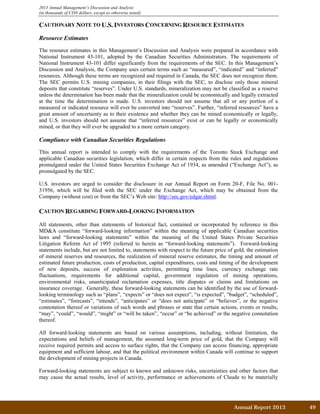 Annual Report 2013		 49	
2013 Annual Management’s Discussion and Analysis
(in thousands of CDN dollars, except as otherwise noted)
CAUTIONARY NOTE TO U.S. INVESTORS CONCERNING RESOURCE ESTIMATES
Resource Estimates
The resource estimates in this Management’s Discussion and Analysis were prepared in accordance with
National Instrument 43-101, adopted by the Canadian Securities Administrators. The requirements of
National Instrument 43-101 differ significantly from the requirements of the SEC. In this Management’s
Discussion and Analysis, the Company uses certain terms such as “measured”, “indicated” and “inferred”
resources. Although these terms are recognized and required in Canada, the SEC does not recognize them.
The SEC permits U.S. mining companies, in their filings with the SEC, to disclose only those mineral
deposits that constitute “reserves”. Under U.S. standards, mineralization may not be classified as a reserve
unless the determination has been made that the mineralization could be economically and legally extracted
at the time the determination is made. U.S. investors should not assume that all or any portion of a
measured or indicated resource will ever be converted into “reserves”. Further, “inferred resources” have a
great amount of uncertainty as to their existence and whether they can be mined economically or legally,
and U.S. investors should not assume that “inferred resources” exist or can be legally or economically
mined, or that they will ever be upgraded to a more certain category.
Compliance with Canadian Securities Regulations
This annual report is intended to comply with the requirements of the Toronto Stock Exchange and
applicable Canadian securities legislation, which differ in certain respects from the rules and regulations
promulgated under the United States Securities Exchange Act of 1934, as amended (“Exchange Act”), as
promulgated by the SEC.
U.S. investors are urged to consider the disclosure in our Annual Report on Form 20-F, File No. 001-
31956, which will be filed with the SEC under the Exchange Act, which may be obtained from the
Company (without cost) or from the SEC’s Web site: http://sec.gov/edgar.shtml.
CAUTION REGARDING FORWARD-LOOKING INFORMATION
All statements, other than statements of historical fact, contained or incorporated by reference in this
MD&A constitute “forward-looking information” within the meaning of applicable Canadian securities
laws and “forward-looking statements” within the meaning of the United States Private Securities
Litigation Reform Act of 1995 (referred to herein as “forward-looking statements”). Forward-looking
statements include, but are not limited to, statements with respect to the future price of gold, the estimation
of mineral reserves and resources, the realization of mineral reserve estimates, the timing and amount of
estimated future production, costs of production, capital expenditures, costs and timing of the development
of new deposits, success of exploration activities, permitting time lines, currency exchange rate
fluctuations, requirements for additional capital, government regulation of mining operations,
environmental risks, unanticipated reclamation expenses, title disputes or claims and limitations on
insurance coverage. Generally, these forward-looking statements can be identified by the use of forward-
looking terminology such as “plans”, “expects” or “does not expect”, “is expected”, “budget”, “scheduled”,
“estimates”, “forecasts”, “intends”, “anticipates” or “does not anticipate” or “believes”, or the negative
connotation thereof or variations of such words and phrases or state that certain actions, events or results,
“may”, “could”, “would”, “might” or “will be taken”, “occur” or “be achieved” or the negative connotation
thereof.
All forward-looking statements are based on various assumptions, including, without limitation, the
expectations and beliefs of management, the assumed long-term price of gold, that the Company will
receive required permits and access to surface rights, that the Company can access financing, appropriate
equipment and sufficient labour, and that the political environment within Canada will continue to support
the development of mining projects in Canada.
Forward-looking statements are subject to known and unknown risks, uncertainties and other factors that
may cause the actual results, level of activity, performance or achievements of Claude to be materially
 