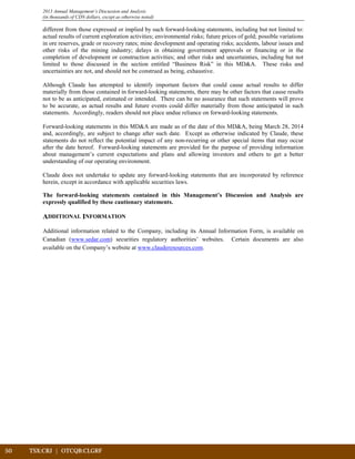 50	 TSX:CRJ | OTCQB:CLGRF			
2013 Annual Management’s Discussion and Analysis
(in thousands of CDN dollars, except as otherwise noted)
different from those expressed or implied by such forward-looking statements, including but not limited to:
actual results of current exploration activities; environmental risks; future prices of gold; possible variations
in ore reserves, grade or recovery rates; mine development and operating risks; accidents, labour issues and
other risks of the mining industry; delays in obtaining government approvals or financing or in the
completion of development or construction activities; and other risks and uncertainties, including but not
limited to those discussed in the section entitled “Business Risk” in this MD&A. These risks and
uncertainties are not, and should not be construed as being, exhaustive.
Although Claude has attempted to identify important factors that could cause actual results to differ
materially from those contained in forward-looking statements, there may be other factors that cause results
not to be as anticipated, estimated or intended. There can be no assurance that such statements will prove
to be accurate, as actual results and future events could differ materially from those anticipated in such
statements. Accordingly, readers should not place undue reliance on forward-looking statements.
Forward-looking statements in this MD&A are made as of the date of this MD&A, being March 28, 2014
and, accordingly, are subject to change after such date. Except as otherwise indicated by Claude, these
statements do not reflect the potential impact of any non-recurring or other special items that may occur
after the date hereof. Forward-looking statements are provided for the purpose of providing information
about management’s current expectations and plans and allowing investors and others to get a better
understanding of our operating environment.
Claude does not undertake to update any forward-looking statements that are incorporated by reference
herein, except in accordance with applicable securities laws.
The forward-looking statements contained in this Management’s Discussion and Analysis are
expressly qualified by these cautionary statements.
ADDITIONAL INFORMATION
Additional information related to the Company, including its Annual Information Form, is available on
Canadian (www.sedar.com) securities regulatory authorities’ websites. Certain documents are also
available on the Company’s website at www.clauderesources.com.
 