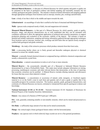 2013 Annual Management’s Discussion and Analysis
(in thousands of CDN dollars, except as otherwise noted)
Inferred Mineral Resource – is that part of a Mineral Resource for which quantity and grade or quality can
be estimated on the basis of geological evidence and limited sampling and reasonably assumed, but not
verified, geological and grade continuity. The estimate is based on limited information and sampling gathered
through appropriate techniques from locations such as outcrops, trenches, pits, workings and drill holes.
Lens - a body of ore that is thick in the middle and tapers towards the ends.
Lithostructural – an assemblage of rocks that is unified on the basis of structural and lithological features.
Mafic - igneous rocks composed mostly of dark, iron and magnesium-rich minerals.
Measured Mineral Resource - is that part of a Mineral Resource for which quantity, grade or quality,
densities, shape, and physical characteristics are so well established that they can be estimated with
confidence sufficient to allow the appropriate application of technical and economic parameters, to support
production planning and evaluation of the economic viability of the deposit. The estimate is based on
detailed and reliable exploration, sampling and testing information gathered through appropriate techniques
from locations such as outcrops, trenches, pits, workings and drill holes that are spaced closely enough to
confirm both geological and grade continuity.
Metallurgy – the study of the extractive processes which produce minerals from their host rocks.
Mill - a processing facility where ore is finely ground and thereafter undergoes physical or chemical
treatment to extract the valuable metals.
Mineral – a naturally formed chemical element or compound having a definitive chemical composition and
usually a characteristic crystal form.
Mineralization – a natural concentration in rocks or soil of one or more minerals.
Mineral Reserve – the economically mineable part of a Measured or Indicated Mineral Resource
demonstrated by at least a Prefeasibility Study. This study must include adequate information on mining,
processing, metallurgical, economic and other relevant factors that demonstrate, at the time of reporting,
that economic extraction can be justified. A Mineral Reserve includes diluting materials and allowances
for losses that may occur when material is mined.
Mineral Resource – a concentration or occurrence of natural, solid, inorganic, or fossilized organic
material in or on the Earth’s crust in such form and quantity and of such a grade or quality that it has
reasonable prospects for economic extraction. The location, quantity, grade, geological characteristics, and
continuity of a Mineral Resource are known, estimated or interpreted from specific geological evidence and
knowledge.
National Instrument 43-101 or NI 43-101 – National Instrument 43-101 Standards of Disclosure for
Mineral Projects of the Canadian Securities Administrators.
Ounces - troy ounces of a fineness of 999.9 parts per 1,000 parts.
Ore - rock, generally containing metallic or non-metallic minerals, which can be mined and processed at a
profit.
Ore Body - a sufficiently large amount of ore that can be mined economically.
Plunge - the vertical angle a linear geological feature makes with the horizontal plane.
Porphyry - any igneous rock in which relatively large crystals are set in a fine-grained groundmass.
Annual Report 2013		 53	
 
