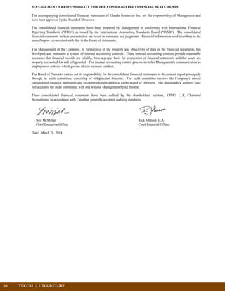 MANAGEMENT'S RESPONSIBILITY FOR THE CONSOLIDATED FINANCIAL STATEMENTS
Neil McMillan Rick Johnson, C.A.
Chief Executive Officer Chief Financial Officer
Date: March 28, 2014
The accompanying consolidated financial statements of Claude Resources Inc. are the responsibility of Management and
have been approved by the Board of Directors.
The consolidated financial statements have been prepared by Management in conformity with International Financial
Reporting Standards ("IFRS") as issued by the International Accounting Standards Board ("IASB"). The consolidated
financial statements include amounts that are based on estimates and judgments. Financial information used elsewhere in the
annual report is consistent with that in the financial statements.
The Management of the Company, in furtherance of the integrity and objectivity of data in the financial statements, has
developed and maintains a system of internal accounting controls. These internal accounting controls provide reasonable
assurance that financial records are reliable, form a proper basis for preparation of financial statements and that assets are
properly accounted for and safeguarded. The internal accounting control process includes Management's communication to
employees of policies which govern ethical business conduct.
The Board of Directors carries out its responsibility for the consolidated financial statements in this annual report principally
through its audit committee, consisting of independent directors. The audit committee reviews the Company's annual
consolidated financial statements and recommends their approval to the Board of Directors. The shareholders' auditors have
full access to the audit committee, with and without Management being present.
These consolidated financial statements have been audited by the shareholders' auditors, KPMG LLP, Chartered
Accountants, in accordance with Canadian generally accepted auditing standards.
56	 TSX:CRJ | OTCQB:CLGRF			
 