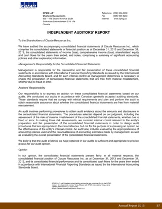 Annual Report 2013		 57	
INDEPENDENT AUDITORS’ REPORT
To the Shareholders of Claude Resources Inc.
We have audited the accompanying consolidated financial statements of Claude Resources Inc., which
comprise the consolidated statements of financial position as at December 31, 2013 and December 31,
2012, the consolidated statements of income (loss), comprehensive income (loss), shareholders’ equity
and cash flows for the years then ended, and notes, comprising a summary of significant accounting
policies and other explanatory information.
Management’s Responsibility for the Consolidated Financial Statements
Management is responsible for the preparation and fair presentation of these consolidated financial
statements in accordance with International Financial Reporting Standards as issued by the International
Accounting Standards Board, and for such internal control as management determines is necessary to
enable the preparation of consolidated financial statements that are free from material misstatement,
whether due to fraud or error.
Auditors’ Responsibility
Our responsibility is to express an opinion on these consolidated financial statements based on our
audits. We conducted our audits in accordance with Canadian generally accepted auditing standards.
Those standards require that we comply with ethical requirements and plan and perform the audit to
obtain reasonable assurance about whether the consolidated financial statements are free from material
misstatement.
An audit involves performing procedures to obtain audit evidence about the amounts and disclosures in
the consolidated financial statements. The procedures selected depend on our judgment, including the
assessment of the risks of material misstatement of the consolidated financial statements, whether due to
fraud or error. In making those risk assessments, we consider internal control relevant to the entity’s
preparation and fair presentation of the consolidated financial statements in order to design audit
procedures that are appropriate in the circumstances, but not for the purpose of expressing an opinion on
the effectiveness of the entity’s internal control. An audit also includes evaluating the appropriateness of
accounting policies used and the reasonableness of accounting estimates made by management, as well
as evaluating the overall presentation of the consolidated financial statements.
We believe that the audit evidence we have obtained in our audits is sufficient and appropriate to provide
a basis for our audit opinion.
Opinion
In our opinion, the consolidated financial statements present fairly, in all material respects, the
consolidated financial position of Claude Resources Inc. as at December 31, 2013 and December 31,
2012, and its consolidated financial performance and its consolidated cash flows for the years then ended
in accordance with International Financial Reporting Standards as issued by the International Accounting
Standards Board.
KPMG LLP Telephone (306) 934-6200
Chartered Accountants Fax (306) 934-6233
500 – 475 Second Avenue South Internet www.kpmg.ca
Saskatoon Saskatchewan S7K 1P4
Canada
KPMG LLP, is a Canadian limited liability partnership and a member firm of the KPMG
network of independent member firms affiliated with KPMG International Cooperative
(“KPMG International”), a Swiss entity.
KPMG Canada provides services to KPMG LLP.
 