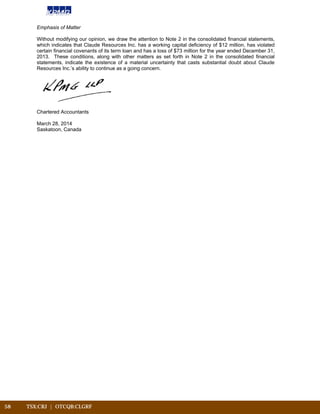 58	 TSX:CRJ | OTCQB:CLGRF			
Emphasis of Matter
Without modifying our opinion, we draw the attention to Note 2 in the consolidated financial statements,
which indicates that Claude Resources Inc. has a working capital deficiency of $12 million, has violated
certain financial covenants of its term loan and has a loss of $73 million for the year ended December 31,
2013. These conditions, along with other matters as set forth in Note 2 in the consolidated financial
statements, indicate the existence of a material uncertainty that casts substantial doubt about Claude
Resources Inc.’s ability to continue as a going concern.
Chartered Accountants
March 28, 2014
Saskatoon, Canada
 