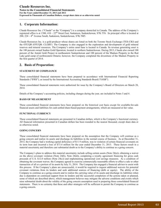 Claude Resources Inc.
Notes to the Consolidated Financial Statements
For the Years ended December 31, 2013 and 2012
Expressed in Thousands of Canadian Dollars, except share data or as otherwise noted
1. Corporate Information:
Claude Resources Inc. (“Claude” or the “Company”) is a company domiciled in Canada. The address of the Company’s
registered office is at 1500, 410 – 22nd
Street East, Saskatoon, Saskatchewan, S7K 5T6. Its principal office is located at
200, 224 – 4th
Avenue South, Saskatoon, Saskatchewan, S7K 5M5.
Claude Resources Inc. is a gold producer whose shares are listed on both the Toronto Stock Exchange (TSX-CRJ) and
the OTCQB (OTCQB: CLGRF). The Company is also engaged in the exploration and development of gold mineral
reserves and mineral resources. The Company’s entire asset base is located in Canada. Its revenue generating asset is
the 100 percent owned Seabee Gold Operation, located in northern Saskatchewan. During 2013, Claude also owned 100
percent of the Amisk Gold Project in northeastern Saskatchewan and 100 percent of the Madsen Property in the Red
Lake gold camp of northwestern Ontario; however, the Company completed the divestiture of the Madsen Property in
the first quarter of 2014.
2. Basis of Preparation:
STATEMENT OF COMPLIANCE
These consolidated financial statements have been prepared in accordance with International Financial Reporting
Standards (“IFRS”), as issued by the International Accounting Standards Board (“IASB”).
These consolidated financial statements were authorized for issue by the Company’s Board of Directors on March 28,
2014.
Details of the Company’s accounting policies, including changes during the year, are included in Notes 3 and 4.
BASIS OF MEASUREMENT
These consolidated financial statements have been prepared on the historical cost basis except for available-for-sale
financial assets and liabilities for cash-settled share-based payment arrangements, which are measured at fair value.
FUNCTIONAL CURRENCY
These consolidated financial statements are presented in Canadian dollars, which is the Company’s functional currency.
All financial information presented in Canadian dollars has been rounded to the nearest thousand, except share data or
as otherwise noted.
GOING CONCERN
These consolidated financial statements have been prepared on the assumption that the Company will continue as a
going concern and realize its assets and discharge its liabilities in the normal course of business. As at December 31,
2013, the Company had a working capital deficiency of $11.9 million, was in violation of certain financial covenants on
its term loan and incurred a loss of $73.4 million for the year ended December 31, 2013. These factors result in a
material uncertainty and therefore cast substantial doubt as to the Company’s ability to continue as a going concern.
The Company’s plans to address this material uncertainty include selling certain assets (Note 24(a)), obtaining a waiver
on the above covenant violation (Note 24(b), Note 24(d)), completing a royalty agreement financing for gross cash
proceeds of U.S. $12.0 million (Note 24(c)) and implementing operational cost savings measures. As a condition of
obtaining the covenant waiver, the Company agreed to exercise commercially reasonable efforts to effect a sale or other
transaction of all or a portion of its assets by July 31, 2014. The Company has engaged a financial advisor to assist with
this process. If the Company’s plans are unsuccessful, it would be required to request additional waivers for potential
covenant violations from its lenders and seek additional sources of financing (debt or equity). The ability of the
Company to continue as a going concern and to realize the carrying value of its assets and discharge its liabilities when
due is dependent on continued support from its lenders and the successful completion of the actions taken or planned,
some of which are described above, which management believes may mitigate the adverse conditions and events which
raise substantial doubt about the validity of the going concern assumption used in preparing these consolidated financial
statements. There is no certainty that these and other strategies will be sufficient to permit the Company to continue as
a going concern.
Annual Report 2013		 63	
 