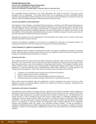 64	 TSX:CRJ | OTCQB:CLGRF			
Claude Resources Inc.
Notes to the Consolidated Financial Statements
For the Years ended December 31, 2013 and 2012
Expressed in Thousands of Canadian Dollars, except share data or as otherwise noted
The consolidated financial statements do not reflect adjustments that would be necessary if the going concern
assumption were not appropriate. If the going concern basis was not appropriate for these consolidated financial
statements, then adjustments would be necessary to the carrying value of assets and liabilities, the reported revenues and
expenses, and the consolidated statement of financial position classifications used.
USE OF JUDGMENTS AND ESTIMATES
The preparation of the Company’s consolidated financial statements in conformity with IFRS requires Management to
make judgments, estimates and assumptions that affect the application of accounting policies and the reported amounts
of assets, liabilities, revenue and expenses and disclosure of contingent assets and liabilities at the date of the
consolidated financial statements. Significant judgments, estimates and assumptions are related to the useful lives and
recoverability of mineral properties and deferred income tax assets or liabilities, valuation of inventory, provisions for
decommissioning and reclamation and financial instruments.
Although these estimates are based on Management’s best knowledge of the amount, events or actions, actual results
ultimately may differ from those estimates.
Estimates and underlying assumptions are reviewed on an ongoing basis. Revisions to accounting estimates are
recognized in the period in which the estimates are revised and in any future periods affected.
Critical Judgments in Applying Accounting Policies
Critical judgments that the Company’s management has made in the process of applying the Company’s accounting
policies, apart from those involving estimates, that have the most significant effect on the amounts recognized in the
Company’s consolidated financial statements are as follows:
Production Start Date
The Company assesses the stage of each mine under construction to determine when a mine moves into commercial
production. The criteria used to assess the start date of commercial production are based on the unique nature of each
mine construction project, such as the complexity of the geology and its location. The Company considers various
relevant criteria to assess when the mine construction phase is substantially complete and the mine is ready for its
intended use. At this point, deferred costs are reclassified from “Mines under construction” to “Producing mines” and
“Property, plant and equipment”. Some of the criteria will include, but are not limited, to the following:
• Completion of a reasonable period of testing of the mine plant and equipment;
• Ability to produce precious metal in saleable form;
• Ability to sustain certain levels of ongoing production of precious metals; and
• Production attaining a reasonable percentage of Mine Plan for a specified period of time.
When a mine enters the production stage, the capitalization of certain construction costs ceases and costs are either
regarded as inventory or operating expense, except for new capital costs which are capitalized. Depreciation and
depletion commences at this time.
Exploration and Evaluation Expenditures
The application of the Company’s accounting policy for exploration and evaluation expenditures requires judgment in
determining whether future economic benefits are likely either from future extraction or sale or where activities have
not reached a stage which permits a reasonable assessment of the existence of mineral reserves. The determination of a
mineral resource is itself an estimation process that involves varying degrees of uncertainty depending on sub-
classification and these estimates directly impact the decision to continue the deferral of exploration and evaluation
expenditures. The accounting policy requires management to make certain estimates and assumptions about future
events or circumstances, in particular whether an economically viable extraction operation can be established.
Estimates and assumptions made may change if new information becomes available. If, after an expenditure is
capitalized, information becomes available suggesting that the recovery of this expenditure is unlikely, the amount
capitalized is written off in the statement of comprehensive income in the period when the new information becomes
available.
 