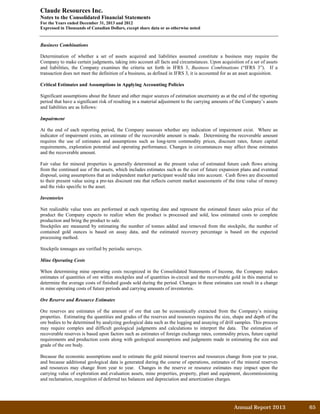 Annual Report 2013		 65	
Claude Resources Inc.
Notes to the Consolidated Financial Statements
For the Years ended December 31, 2013 and 2012
Expressed in Thousands of Canadian Dollars, except share data or as otherwise noted
Business Combinations
Determination of whether a set of assets acquired and liabilities assumed constitute a business may require the
Company to make certain judgments, taking into account all facts and circumstances. Upon acquisition of a set of assets
and liabilities, the Company examines the criteria set forth in IFRS 3, Business Combinations (“IFRS 3”). If a
transaction does not meet the definition of a business, as defined in IFRS 3, it is accounted for as an asset acquisition.
Critical Estimates and Assumptions in Applying Accounting Policies
Significant assumptions about the future and other major sources of estimation uncertainty as at the end of the reporting
period that have a significant risk of resulting in a material adjustment to the carrying amounts of the Company’s assets
and liabilities are as follows:
Impairment
At the end of each reporting period, the Company assesses whether any indication of impairment exist. Where an
indicator of impairment exists, an estimate of the recoverable amount is made. Determining the recoverable amount
requires the use of estimates and assumptions such as long-term commodity prices, discount rates, future capital
requirements, exploration potential and operating performance. Changes in circumstances may affect these estimates
and the recoverable amount.
Fair value for mineral properties is generally determined as the present value of estimated future cash flows arising
from the continued use of the assets, which includes estimates such as the cost of future expansion plans and eventual
disposal, using assumptions that an independent market participant would take into account. Cash flows are discounted
to their present value using a pre-tax discount rate that reflects current market assessments of the time value of money
and the risks specific to the asset.
Inventories
Net realizable value tests are performed at each reporting date and represent the estimated future sales price of the
product the Company expects to realize when the product is processed and sold, less estimated costs to complete
production and bring the product to sale.
Stockpiles are measured by estimating the number of tonnes added and removed from the stockpile, the number of
contained gold ounces is based on assay data, and the estimated recovery percentage is based on the expected
processing method.
Stockpile tonnages are verified by periodic surveys.
Mine Operating Costs
When determining mine operating costs recognized in the Consolidated Statements of Income, the Company makes
estimates of quantities of ore within stockpiles and of quantities in-circuit and the recoverable gold in this material to
determine the average costs of finished goods sold during the period. Changes in these estimates can result in a change
in mine operating costs of future periods and carrying amounts of inventories.
Ore Reserve and Resource Estimates
Ore reserves are estimates of the amount of ore that can be economically extracted from the Company’s mining
properties. Estimating the quantities and grades of the reserves and resources requires the size, shape and depth of the
ore bodies to be determined by analyzing geological data such as the logging and assaying of drill samples. This process
may require complex and difficult geological judgments and calculations to interpret the data. The estimation of
recoverable reserves is based upon factors such as estimates of foreign exchange rates, commodity prices, future capital
requirements and production costs along with geological assumptions and judgments made in estimating the size and
grade of the ore body.
Because the economic assumptions used to estimate the gold mineral reserves and resources change from year to year,
and because additional geological data is generated during the course of operations, estimates of the mineral reserves
and resources may change from year to year. Changes in the reserve or resource estimates may impact upon the
carrying value of exploration and evaluation assets, mine properties, property, plant and equipment, decommissioning
and reclamation, recognition of deferred tax balances and depreciation and amortization charges.
 