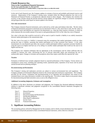 66	 TSX:CRJ | OTCQB:CLGRF	 		
Claude Resources Inc.
Notes to the Consolidated Financial Statements
For the Years ended December 31, 2013 and 2012
Expressed in Thousands of Canadian Dollars, except share data or as otherwise noted
At the end of each financial year, the Company updates its estimate of proven and probable gold mineral reserves and
resources. Depreciation of the Company’s mining assets, included within the Mineral properties line item on the
Statement of Financial Position, is prospectively adjusted, based on these changes. The Company also monitors the
accuracy of the estimate during the periods between annual updates for significant changes to economic assumptions
and geological data that could require an interim update to the estimate.
Fair value measurement
The Company measures financial instruments, such as derivatives, at fair value each balance sheet date. The fair values
of financial instruments measured at amortized cost are disclosed in Note 22. Also, from time to time, the fair values of
non-financial assets and liabilities are required to be determined, e.g., when the entity acquires a business, or where an
entity measures the recoverable amount of an asset or cash-generating unit (CGU) at fair value less costs of disposal.
Fair value is the price that would be received to sell an asset or paid to transfer a liability in an orderly transaction
between market participants at the measurement date.
The fair value of an asset or a liability is measured using the assumptions that market participants would use when
pricing the asset or liability, assuming that market participants act in their economic best interest. A fair value
measurement of a non-financial asset takes into account a market participant's ability to generate economic benefits by
using the asset in its highest and best use or by selling it to another market participant that would use the asset in its
highest and best use.
The Company uses valuation techniques that are appropriate in the circumstances and for which sufficient data are
available to measure fair value, maximizing the use of relevant observable inputs and minimizing the use of
unobservable inputs. Changes in estimates and assumptions about these inputs could affect the reported fair value.
Taxation
Estimation of deferred taxes includes judgments based on expected performance of the Company. Various factors are
considered to assess taxes, including past operating results, operational plans, expiration of tax losses and tax pools
carried forward and tax planning strategies.
Decommissioning and Reclamation
The Company’s mining and exploration activities are subject to various environmental laws and regulations. The
Company estimates environmental obligations based on the current legal and constructive requirements. The Company
provides for the closure, reclamation and decommissioning of its operating and development sites based on the
estimated future costs using information available at the reporting date. Provision is made, based on net present values,
for decommissioning and land restoration costs as soon as the obligation arises.
Additional Accounting Judgments, Estimates and Assumptions
In addition to the above disclosure on estimates and judgments, the Company has disclosed additional information
relating to significant estimates and judgments recognized in the consolidated financial statements throughout the
following notes:
Note 9 Mineral Properties
Note 11 Investments
Note 12 Decommissioning and Reclamation
Note 13 Net Royalty Obligation
Note 15 Share-based Compensation
Note 20 Income Taxes
Note 22 Financial Instruments
3. Significant Accounting Policies:
The accounting policies utilized by Management for the Company and its wholly owned subsidiaries have been applied
consistently to all periods presented in these consolidated financial statements, unless otherwise indicated.
 