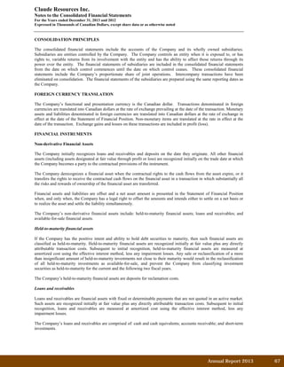 Claude Resources Inc.
Notes to the Consolidated Financial Statements
For the Years ended December 31, 2013 and 2012
Expressed in Thousands of Canadian Dollars, except share data or as otherwise noted
CONSOLIDATION PRINCIPLES
The consolidated financial statements include the accounts of the Company and its wholly owned subsidiaries.
Subsidiaries are entities controlled by the Company. The Company controls an entity when it is exposed to, or has
rights to, variable returns from its involvement with the entity and has the ability to affect those returns through its
power over the entity. The financial statements of subsidiaries are included in the consolidated financial statements
from the date on which control commences until the date on which control ceases. These consolidated financial
statements include the Company’s proportionate share of joint operations. Intercompany transactions have been
eliminated on consolidation. The financial statements of the subsidiaries are prepared using the same reporting dates as
the Company.
FOREIGN CURRENCY TRANSLATION
The Company’s functional and presentation currency is the Canadian dollar. Transactions denominated in foreign
currencies are translated into Canadian dollars at the rate of exchange prevailing at the date of the transaction. Monetary
assets and liabilities denominated in foreign currencies are translated into Canadian dollars at the rate of exchange in
effect at the date of the Statement of Financial Position. Non-monetary items are translated at the rate in effect at the
date of the transaction. Exchange gains and losses on these transactions are included in profit (loss).
FINANCIAL INSTRUMENTS
Non-derivative Financial Assets
The Company initially recognizes loans and receivables and deposits on the date they originate. All other financial
assets (including assets designated at fair value through profit or loss) are recognized initially on the trade date at which
the Company becomes a party to the contractual provisions of the instrument.
The Company derecognizes a financial asset when the contractual rights to the cash flows from the asset expire, or it
transfers the rights to receive the contractual cash flows on the financial asset in a transaction in which substantially all
the risks and rewards of ownership of the financial asset are transferred.
Financial assets and liabilities are offset and a net asset amount is presented in the Statement of Financial Position
when, and only when, the Company has a legal right to offset the amounts and intends either to settle on a net basis or
to realize the asset and settle the liability simultaneously.
The Company’s non-derivative financial assets include: held-to-maturity financial assets; loans and receivables; and
available-for-sale financial assets.
Held-to-maturity financial assets
If the Company has the positive intent and ability to hold debt securities to maturity, then such financial assets are
classified as held-to-maturity. Held-to-maturity financial assets are recognized initially at fair value plus any directly
attributable transaction costs. Subsequent to initial recognition, held-to-maturity financial assets are measured at
amortized cost using the effective interest method, less any impairment losses. Any sale or reclassification of a more
than insignificant amount of held-to-maturity investments not close to their maturity would result in the reclassification
of all held-to-maturity investments as available-for-sale, and prevent the Company from classifying investment
securities as held-to-maturity for the current and the following two fiscal years.
The Company’s held-to-maturity financial assets are deposits for reclamation costs.
Loans and receivables
Loans and receivables are financial assets with fixed or determinable payments that are not quoted in an active market.
Such assets are recognized initially at fair value plus any directly attributable transaction costs. Subsequent to initial
recognition, loans and receivables are measured at amortized cost using the effective interest method, less any
impairment losses.
The Company’s loans and receivables are comprised of: cash and cash equivalents; accounts receivable; and short-term
investments.
Annual Report 2013		 67	
 