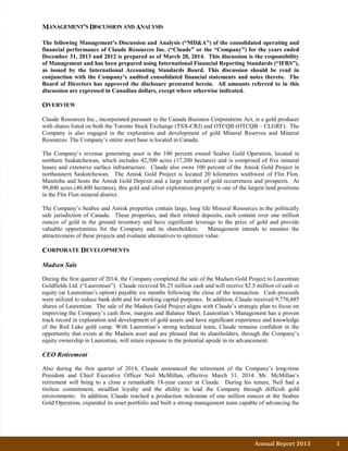 Annual Report 2013		 5	
MANAGEMENT’S DISCUSSION AND ANALYSIS
The following Management’s Discussion and Analysis (“MD&A”) of the consolidated operating and
financial performance of Claude Resources Inc. (“Claude” or the “Company”) for the years ended
December 31, 2013 and 2012 is prepared as of March 28, 2014. This discussion is the responsibility
of Management and has been prepared using International Financial Reporting Standards (“IFRS”),
as issued by the International Accounting Standards Board. This discussion should be read in
conjunction with the Company’s audited consolidated financial statements and notes thereto. The
Board of Directors has approved the disclosure presented herein. All amounts referred to in this
discussion are expressed in Canadian dollars, except where otherwise indicated.
OVERVIEW
Claude Resources Inc., incorporated pursuant to the Canada Business Corporations Act, is a gold producer
with shares listed on both the Toronto Stock Exchange (TSX-CRJ) and OTCQB (OTCQB – CLGRF). The
Company is also engaged in the exploration and development of gold Mineral Reserves and Mineral
Resources. The Company’s entire asset base is located in Canada.
The Company’s revenue generating asset is the 100 percent owned Seabee Gold Operation, located in
northern Saskatchewan, which includes 42,500 acres (17,200 hectares) and is comprised of five mineral
leases and extensive surface infrastructure. Claude also owns 100 percent of the Amisk Gold Project in
northeastern Saskatchewan. The Amisk Gold Project is located 20 kilometres southwest of Flin Flon,
Manitoba and hosts the Amisk Gold Deposit and a large number of gold occurrences and prospects. At
99,800 acres (40,400 hectares), this gold and silver exploration property is one of the largest land positions
in the Flin Flon mineral district.
The Company’s Seabee and Amisk properties contain large, long life Mineral Resources in the politically
safe jurisdiction of Canada. These properties, and their related deposits, each contain over one million
ounces of gold in the ground inventory and have significant leverage to the price of gold and provide
valuable opportunities for the Company and its shareholders. Management intends to monitor the
attractiveness of these projects and evaluate alternatives to optimize value.
CORPORATE DEVELOPMENTS
Madsen Sale
During the first quarter of 2014, the Company completed the sale of the Madsen Gold Project to Laurentian
Goldfields Ltd. (“Laurentian”). Claude received $6.25 million cash and will receive $2.5 million of cash or
equity (at Laurentian’s option) payable six months following the close of the transaction. Cash proceeds
were utilized to reduce bank debt and for working capital purposes. In addition, Claude received 9,776,885
shares of Laurentian. The sale of the Madsen Gold Project aligns with Claude’s strategic plan to focus on
improving the Company’s cash flow, margins and Balance Sheet. Laurentian’s Management has a proven
track record in exploration and development of gold assets and have significant experience and knowledge
of the Red Lake gold camp. With Laurentian’s strong technical team, Claude remains confident in the
opportunity that exists at the Madsen asset and are pleased that its shareholders, through the Company’s
equity ownership in Laurentian, will retain exposure to the potential upside in its advancement.
CEO Retirement
Also during the first quarter of 2014, Claude announced the retirement of the Company’s long-time
President and Chief Executive Officer Neil McMillan, effective March 31, 2014. Mr. McMillan’s
retirement will bring to a close a remarkable 18-year career at Claude. During his tenure, Neil had a
tireless commitment, steadfast loyalty and the ability to lead the Company through difficult gold
environments. In addition, Claude reached a production milestone of one million ounces at the Seabee
Gold Operation, expanded its asset portfolio and built a strong management team capable of advancing the
 