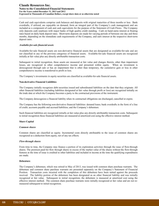 68	 TSX:CRJ | OTCQB:CLGRF			
Claude Resources Inc.
Notes to the Consolidated Financial Statements
For the Years ended December 31, 2013 and 2012
Expressed in Thousands of Canadian Dollars, except share data or as otherwise noted
Cash and cash equivalents comprise cash balances and deposits with original maturities of three months or less. Bank
overdrafts, if utilized, are repayable on demand, form an integral part of the Company’s cash management and are
included as a component of cash and cash equivalents for the purpose of the Statement of Cash Flows. The Company
only deposits cash surpluses with major banks of high quality credit standing. Cash on hand earns interest at floating
rates based on daily bank deposit rates. Short-term deposits are made for varying periods of between one day and three
months, depending on the immediate cash requirements of the Company, and earn interest at the respective short-term
deposit rates.
Available-for-sale financial assets
Available-for-sale financial assets are non-derivative financial assets that are designated as available-for-sale and are
not classified in any of the previous categories of financial assets. Available-for-sale financial assets are recognized
initially at fair value plus any directly attributable transaction costs.
Subsequent to initial recognition, these assets are measured at fair value and changes therein, other than impairment
losses, are recognized in other comprehensive income and presented within equity. When an investment is
derecognized through sale or has an impairment that is other than temporary, the cumulative gain or loss in other
comprehensive income is transferred to profit or loss.
The Company’s investments in equity securities are classified as available-for-sale financial assets.
Non-derivative Financial Liabilities
The Company initially recognizes debt securities issued and subordinated liabilities on the date that they originate. All
other financial liabilities (including liabilities designated at fair value through profit or loss) are recognized initially on
the trade date at which the Company becomes a party to the contractual provisions of the instrument.
The Company derecognizes a financial liability when its contractual obligations are discharged, cancelled or expire.
The Company has the following non-derivative financial liabilities: demand loans; bank overdrafts in the form of a line
of credit; accounts payable and accrued liabilities; and the Company’s debenture.
Such financial liabilities are recognized initially at fair value plus any directly attributable transaction costs. Subsequent
to initial recognition these financial liabilities are measured at amortized cost using the effective interest method.
Share Capital
Common shares
Common shares are classified as equity. Incremental costs directly attributable to the issue of common shares are
recognized as a deduction from equity, net of any tax effects.
Flow-through shares
From time to time, the Company may finance a portion of its exploration activities through the issue of flow-through
shares. The premium paid for flow through shares in excess of the market value of the shares without the flow-through
features at the time of issue is credited to other liabilities and included in income at the time the qualifying expenditures
are made.
Debenture
The Company’s debenture, which was retired in May of 2013, was issued with common share purchase warrants. The
debenture and common share purchase warrants are presented separately on the Company’s Statement of Financial
Position. Transaction costs incurred with the completion of this debenture have been netted against the proceeds
received. The liability portion of the debenture has been designated as an other financial liability and was initially
recognized at fair value. Subsequent to initial recognition, the debenture is measured at amortized cost using the
effective interest method. The common share purchase warrants were initially recognized at fair value and are not re-
measured subsequent to initial recognition.
 
