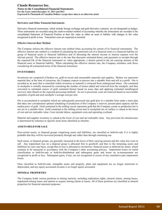 Annual Report 2013		 69	
Claude Resources Inc.
Notes to the Consolidated Financial Statements
For the Years ended December 31, 2013 and 2012
Expressed in Thousands of Canadian Dollars, except share data or as otherwise noted
Derivative and Other Financial Instruments
Derivative financial instruments, which include foreign exchange and gold derivative contracts, are not designated as hedges.
These instruments are recorded using the mark-to-market method of accounting whereby the instruments are recorded in the
consolidated Statement of Financial Position at their fair value as either an asset or liability with changes in fair value
recognized in profit or loss. Transaction costs are expensed as incurred.
Effective Interest Rate Method
The Company utilizes the effective interest rate method when accounting for certain of its financial instruments. The
effective interest rate method is a method of calculating the amortized cost of a financial asset or a financial liability (or
group of financial assets or financial liabilities) and of allocating the interest income or interest expense over the
relevant period. The effective interest rate is the rate that discounts estimated future cash payments or receipts through
the expected life of the financial instrument or, when appropriate, a shorter period to the net carrying amount of the
financial asset or financial liability. When calculating the effective interest rate, the Company estimates cash flows
considering all contractual terms of the financial instrument.
INVENTORIES
Inventories are comprised of broken ore, gold in-circuit and consumable materials and supplies. Broken ore represents
material that, at the time of extraction, the Company expects to process into a saleable form and sell at a profit. Ore is
recorded as an asset that is classified within inventory as material is extracted from underground mines. Ore contained
in stockpiles is initially measured by estimating the number of tonnes added and removed from the stockpile, and then
converted to estimated ounces of gold contained therein based on assay data and applying estimated metallurgical
recovery rates (based on the expected processing method). As ore is processed, costs are removed based on recoverable
quantities of gold and each stockpile’s average cost per unit.
Ore is accumulated in stockpiles which are subsequently processed into gold dore in a saleable form under a mine plan
that takes into consideration optimal scheduling of production of the Company’s reserves, present plant capacity and the
market price of gold. Gold contained in the milling circuit represents gold that the Company counts as production but is
not yet in a saleable form. Gold contained in the milling circuit and in stockpiled ore on surface is valued at the lower
of cost and net realizable value. Costs include labour, equipment costs and operating overhead.
Material and supplies inventory is valued at the lower of cost and net realizable value. Any provision for obsolescence
is determined by reference to specific stock items identified as obsolete.
ASSETS HELD FOR SALE
Non-current assets, or disposal groups comprising assets and liabilities, are classified as held-for-sale if it is highly
probable that they will be recovered primarily through sale rather than through continuing use.
Such assets, or disposal groups, are generally measured at the lower of their carrying amount and fair value less costs to
sell. Any impairment loss on a disposal group is allocated first to goodwill, and then to the remaining assets and
liabilities on a pro rata basis, except that no loss is allocated to inventories, financial assets or deferred tax assets, which
continue to be measured in accordance with the Company’s other accounting policies. Impairment losses on initial
classification as held-for-sale or held-for-distribution and subsequent gains and losses on re-measurement are
recognized in profit or loss. Subsequent gains, if any, are not recognized in excess of any cumulative past impairment
losses.
Once classified as held-for-sale, intangible assets and property, plant and equipment are no longer amortized or
depreciated, and any equity-accounted investee is no longer equity accounted.
MINERAL PROPERTIES
The Company holds various positions in mining interests, including exploration rights, mineral claims, mining leases,
unpatented mining leases and options to acquire mining claims or leases. All of these positions are classified as mineral
properties for financial statement purposes.
 