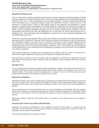 70	 TSX:CRJ | OTCQB:CLGRF			
Claude Resources Inc.
Notes to the Consolidated Financial Statements
For the Years ended December 31, 2013 and 2012
Expressed in Thousands of Canadian Dollars, except share data or as otherwise noted
Recognition and Measurement
All costs related to the acquisition, exploration and development of mineral properties and the development of milling
assets are capitalized on a property by property basis. These costs include expenditure that is directly attributable to the
acquisition of the asset, as well as development costs on producing properties incurred to develop future producing
assets. Development costs on producing properties include only expenditures incurred to develop reserves or for
delineation of existing reserves. Interest on debt directly related to the acquisition and development of mineral
properties is capitalized until commencement of commercial production. Expenditures for maintenance and repairs are
charged to operations expenses as incurred. The cost of self-constructed assets includes the cost of materials and direct
labour, any other costs directly attributable to bringing the assets to a working condition for their intended use, the costs
of dismantling and removing the items and restoring the site on which they are located, and borrowing costs on
qualifying assets. Items of property, plant and equipment are measured at cost less accumulated depreciation and
accumulated impairment losses.
The decision to develop a mine property within a project area is based on an assessment of the commercial viability of
the property and the availability of financing. Once the decision to proceed to development is made, development and
other expenditures relating to the project area are reclassified and disclosed as part of mineral properties with the
intention that these will be depreciated by charges against earnings from future mining operations. No depreciation is
charged against the property until commercial production commences. After a mine property has been brought into
commercial production, costs of additional work on that property are expensed as incurred, except for new development
costs which are capitalized.
When material components of property, plant and equipment have different useful lives, they are accounted for as
separate items (major components) of property, plant and equipment and depreciated separately.
Gains and losses on disposal of an item of property, plant and equipment are determined by comparing the proceeds
from disposal with the carrying amount of property, plant and equipment, and are recognized within other income in
profit or loss.
Subsequent Costs
The cost of replacing a part of an item of property, plant and equipment is added to the carrying amount of the item if it
is probable that the future economic benefits embodied within the part will flow to the Company, and its cost can be
measured reliably. The carrying amount of the replaced part is removed. The costs of the day-to-day servicing of
property, plant and equipment are recognized in profit or loss as incurred.
Depreciation and Depletion
Depreciation (on those assets subject to depreciation) is calculated over the depreciable amount (which is the cost of an
asset, less its residual value, if any) using either the straight-line method or the units of production method. Depletion is
calculated over the net book value using the units of production method. Land is shown at cost and not depreciated or
depleted.
Upon commencement of commercial production, the cost of mine development, mine buildings, plant and equipment
directly used in production are amortized using the shorter of the unit of production method over estimated recoverable
ore reserves or the useful life of the asset. Estimated recoverable ore reserves include proven and probable mineral
reserves.
Depreciation methods, useful lives and residual values are reviewed at each financial year end and adjusted if
appropriate.
EXPLORATION AND EVALUATION EXPENDITURES
Exploration and evaluation expenditures are those expenditures incurred by the Company in connection with the
exploration for and evaluation of mineral resources before the technical feasibility and commercial viability of
extracting a mineral resource are demonstrable.
Pre-exploration expenditures are expensed as incurred.
 