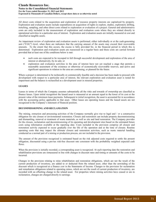 Annual Report 2013		 71	
Claude Resources Inc.
Notes to the Consolidated Financial Statements
For the Years ended December 31, 2013 and 2012
Expressed in Thousands of Canadian Dollars, except share data or as otherwise noted
All direct costs related to the acquisition and exploration of resource property interests are capitalized by property.
Exploration and evaluation assets include expenditures on acquisition of rights to explore, studies, exploratory drilling,
trenching, sampling, and other direct costs related to exploration or evaluation of a project. General and administrative
costs are only included in the measurement of exploration and evaluation costs where they are related directly to
operational activities in a particular area of interest. Exploration and evaluation assets are initially measured at cost and
classified as tangible assets.
An impairment review of exploration and evaluation assets is performed, either individually or at the cash-generating
unit (“CGU”) level, when there are indicators that the carrying amount of the assets may exceed their recoverable
amounts. To the extent that this occurs, the excess is fully provided for, in the financial period in which this is
determined. Exploration and evaluation assets are reassessed on a regular basis and these costs are carried forward
provided that at least one of the conditions below is met:
• such costs are expected to be recouped in full through successful development and exploration of the area of
interest or alternatively, by its sale; or
• exploration and evaluation activities in the area of interest have not yet reached a stage that permits a
reasonable assessment of the existence or otherwise of economically recoverable reserves, and active and
significant operations in relation to the area are continuing, or planned for the future.
Where a project is determined to be technically or commercially feasible and a decision has been made to proceed with
development with respect to a particular area of interest, the relevant exploration and evaluation asset is tested for
impairment and the balance is reclassified as a development asset in mineral properties.
LEASES
Leases in terms of which the Company assumes substantially all the risks and rewards of ownership are classified as
finance leases. Upon initial recognition the leased asset is measured at an amount equal to the lower of its cost or the
present value of the minimum lease payments. Subsequent to initial recognition, the asset is accounted for in accordance
with the accounting policy applicable to that asset. Other leases are operating leases and the leased assets are not
recognized in the Company’s statement of financial position.
DECOMMISSIONING AND RECLAMATION
The mining, extraction and processing activities of the Company normally give rise to legal and / or a constructive
obligation for site closure or environmental restoration. Closure and restoration can include property decommissioning
and dismantling, removal or treatment of waste materials, as well as site and land restoration. The Company provides
for the closure, reclamation and decommissioning of its operating and development sites based on the estimated future
costs using information available at the reporting date. Costs included in the provision comprise all closure and
restoration activity expected to occur gradually over the life of the operation and at the time of closure. Routine
operating costs that may impact the ultimate closure and restoration activities, such as waste material handling
conducted as a normal part of a mining or production process, are not included in the provision.
The amount of the provision recognized is estimated based on the risk adjusted costs required to settle the present
obligation, discounted using a pre-tax risk-free discount rate consistent with the probability weighted expected cash
flows.
When the provision is initially recorded, a corresponding asset is recognized. At each reporting date the restoration and
rehabilitation provisions are remeasured in line with changes in discount rates and timing or amounts of the costs to be
incurred.
Changes in the provision relating to mine rehabilitation and restoration obligations, which are not the result of the
current production of inventory, are added to or deducted from the related asset, other than the unwinding of the
discount which is recognized as a finance cost in the Statements of Income. Changes to the provision for reclamation
and remediation obligations related to operating mines, which are not the result of current production of inventory, are
recorded with an offsetting change to the related asset. For properties where mining activities have ceased or are in
reclamation, changes are charged directly to earnings.
 