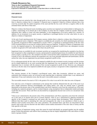 72	 TSX:CRJ | OTCQB:CLGRF			
Claude Resources Inc.
Notes to the Consolidated Financial Statements
For the Years ended December 31, 2013 and 2012
Expressed in Thousands of Canadian Dollars, except share data or as otherwise noted
IMPAIRMENT
Financial Assets
A financial asset not carried at fair value through profit or loss is assessed at each reporting date to determine whether
there is objective evidence that it is impaired. A financial asset is impaired if objective evidence indicates that a loss
event has occurred after the initial recognition of the asset and that the loss event will have a negative effect on the
estimated future cash flows of that asset.
Objective evidence that financial assets (including equity securities) are impaired can include default or delinquency by
a debtor, restructuring of an amount due to the Company on terms that the Company would not consider otherwise,
indications that a debtor or issuer will enter bankruptcy, or the disappearance of an active market for a security. In
addition, for an investment in an equity security, a significant or prolonged decline in its fair value below its cost is
objective evidence of impairment.
At the end of each reporting period, the Company assesses whether there is objective evidence that a financial asset or
group of financial assets is impaired. With respect to available-for-sale securities, for which unrealized gains and losses
are generally recognized in Other Comprehensive income (“OCI”), a significant or prolonged decline in the fair value
of the investment below its cost may be evidence that the assets are impaired. If objective evidence of impairment were
to exist, the impaired amount (i.e. the unrealized loss) would be recognized in profit (loss); any subsequent reversals
would be recognized in OCI and would not flow back into profit (loss).
Impairment losses on available-for-sale investment securities are recognized by transferring the cumulative loss that has
been recognized in other comprehensive income, and presented in unrealized gains/losses on available-for-sale financial
assets in equity, to profit or loss. The cumulative loss that is removed from other comprehensive income and recognized
in profit or loss is the difference between the acquisition cost, net of any principal repayment and amortization, and the
current fair value, less any impairment loss previously recognized in profit or loss.
If, in a subsequent period, the fair value of an impaired available-for-sale investment security increases and the increase
can be related objectively to an event occurring after the impairment loss was recognized in profit or loss, then the
impairment loss is reversed, with the amount of the reversal recognized in profit or loss. However, any subsequent
recovery in the fair value of an impaired available-for-sale equity security is recognized in other comprehensive income.
Non-Financial Assets
The carrying amounts of the Company’s non-financial assets, other than inventories, deferred tax assets, and
exploration and evaluation assets, are reviewed at each reporting date to determine whether there is any indication of
impairment. If any such indication exists, then the asset’s recoverable amount is estimated.
The recoverable amount of an asset or CGU is the greater of its value in use and its fair value less costs of disposal.
Fair value less costs of disposal is determined as the amount that would be obtained from the sale of the asset in an
arm’s length transaction between knowledgeable and willing parties. Fair value for mineral assets is generally
determined as the present value of the estimated future cash flows expected to arise from the continued use of the asset,
including any expansion prospects, and its eventual disposal, using assumptions that an independent market participant
would take into account. These cash flows are discounted by an appropriate discount rate to arrive at a net present value
of the asset.
Value in use is determined as the present value of the estimated future cash flows expected to arise from the continued
use of the asset in its present form and its eventual disposal. Value in use is determined by applying assumptions
specific to the Company’s continued use and cannot take into account future development. These assumptions are
different than those used in calculating fair value and consequently the value in use calculation is likely to give a
different result (usually lower) than a fair value calculation. The estimated future cash flows are discounted to their
present value using a pre-tax discount rate that reflects current market assessments of the time value of money and the
risks specific to the asset.
For the purpose of impairment testing, assets that cannot be tested individually are grouped together into the smallest
group of assets that generates cash inflows from continuing use that are largely independent of the cash inflows of other
assets or groups of assets.
 