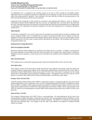 Annual Report 2013		 73	
Claude Resources Inc.
Notes to the Consolidated Financial Statements
For the Years ended December 31, 2013 and 2012
Expressed in Thousands of Canadian Dollars, except share data or as otherwise noted
An impairment loss is recognized if the carrying amount of an asset or CGU exceeds its recoverable amount.
Impairment losses are recognized in profit (loss). Impairment losses recognized in respect of CGUs are allocated first to
reduce the carrying amount of goodwill, if any, allocated to the units, and then to reduce the carrying amounts of the
other assets in the unit (group of units) on a pro rata basis.
Impairment losses recognized in prior periods are assessed at each reporting date whenever events or changes in
circumstances indicate that the impairment may have reversed. An impairment loss is reversed only to the extent that
the asset’s carrying amount does not exceed the carrying amount that would have been determined, net of depreciation
or amortization, if no impairment loss had been recognized. A reversal of an impairment loss is recognized immediately
in profit (loss).
PROVISIONS
A provision is recognized if, as a result of a past event, the Company has a present legal or constructive obligation that
can be estimated reliably, and it is probable that an outflow of economic benefits will be required to settle the
obligation. Provisions are determined by discounting the expected future cash flows at a pre-tax rate that reflects current
market assessments of the time value of money and the risks specific to the liability. The unwinding of the discount is
recognized as finance cost.
EMPLOYEE FUTURE BENEFITS
Short-term Employee Benefits
Short-term employee benefit obligations are expensed as the related service is provided. A liability is recognized for
the amount expected to be paid under short-term cash bonus plans if the Company has a present legal or constructive
obligation to pay this amount as a result of past service provided by the employee and the obligation can be estimated
reliably.
Share-based Payments
The Company has two stock-based compensation plans which are described further in Note 15(a) and 15(b).
Stock Option Plan
The Company accounts for all stock option awards using the fair-value method of accounting. Under this method, the
Company recognizes compensation expense for the stock options granted based on their grant date fair value, which is
determined using the Black-Scholes option pricing model. The fair value of the option is expensed over the vesting
period with a corresponding amount recorded as contributed surplus. Consideration received on the exercise of stock
options is recorded as share capital and the related contributed surplus is transferred to share capital.
Employee Share Purchase Plan
Under the Employee Share Purchase Plan (“ESPP”), compensation expense is recognized as the fair value of the shares
granted under the plan and is recognized over the one year vesting period pursuant to the ESPP. Consideration received
from the ESPP is recorded as share capital and amounts recorded in contributed surplus related to the fair value of the
shares granted under the plan are transferred to share capital upon the issuance of shares. Shares issued pursuant to the
ESPP are valued for accounting purposes using the Black-Scholes option pricing model using variables in effect at the
grant date.
Deferred Share Unit Plan
The Company’s Deferred Share Unit (“DSU”) Plan is a cash-settled plan. For cash-settled plans, the fair value of the
amount payable to eligible individuals is recognized as an expense, with a corresponding increase in liabilities, over the
period that the individuals unconditionally become entitled to payment. The liability is re-measured at each reporting
date and at the settlement date. Any changes in the fair value of the liability are recognized as employee benefit
expense in earnings.
 