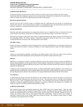 74	 TSX:CRJ | OTCQB:CLGRF	 		
Claude Resources Inc.
Notes to the Consolidated Financial Statements
For the Years ended December 31, 2013 and 2012
Expressed in Thousands of Canadian Dollars, except share data or as otherwise noted
TERMINATION BENEFITS
Termination benefits are expensed at the earlier of when the Company can no longer withdraw the offer of those
benefits and when the Company recognizes costs for a restructuring. If benefits are not expected to be settled wholly
within 12 months of the end of the reporting period, then they are discounted.
REVENUE RECOGNITION
Revenue from the sale of precious metals is recognized when the significant risks and rewards of ownership have
passed to the customer. This is when persuasive evidence of an arrangement exists, title and insurance risk passes to the
customer, collection is reasonably assured and the price is reasonably determinable.
LEASE PAYMENTS
Payments made under operating leases are recognized in profit or loss on a straight-line basis over the term of the lease.
Lease incentives received are recognized as an integral part of the total lease expense, over the term of the lease.
Minimum lease payments made under finance leases are apportioned between the finance expense and the reduction of
the outstanding liability. The finance expense is allocated to each period during the lease term so as to produce a
constant periodic rate of interest on the remaining balance of the liability.
INCOME TAXES
Income tax expense is comprised of current and deferred taxes. Current tax and deferred tax are recognized in profit or loss
except to the extent that it relates to a business combination, or items recognized directly in equity or in other comprehensive
income.
Current
Current tax is the expected tax payable or receivable on the taxable income or loss for the year, using tax rates enacted or
substantially enacted at the reporting date, and any adjustments to tax payable in respect of previous years.
Deferred
Deferred tax is recognized in respect of temporary differences between the carrying amounts of assets and liabilities for
financial reporting purposes and the amounts used for taxation purposes. Deferred tax is measured at the tax rates that are
expected to be applied to temporary differences when they reverse, based on the laws that have been enacted or substantively
enacted by the reporting date.
A deferred tax asset is recognized for unused tax losses, tax credits and deductible temporary differences, to the extent that it is
probable that future taxable profits will be available against which they can be utilized. Deferred tax assets are reviewed at
each reporting date and are reduced to the extent that it is no longer probable that the related tax benefit will be realized.
Tax Exposures
In determining the amount of current and deferred tax, the Company takes into account the impact of uncertain tax
positions and whether additional taxes and interest may be due. This assessment relies on estimates and assumptions
and may involve a series of judgments about future events. New information may become available that causes the
Company to change its judgment regarding the adequacy of existing tax liabilities; such changes to tax liabilities will
impact tax expense in the period that such a determination is made.
EARNINGS PER SHARE
The Company presents basic and diluted earnings per share (“EPS”) data for its common shares. Basic per share
amounts are calculated using the weighted average number of shares outstanding during the period. Diluted per share
amounts are calculated based on the treasury-stock method, which assumes that any proceeds obtained on exercise of
options and warrants, along with any unrecognized stock-based compensation, would be used by the Company to
repurchase common shares at the average market price during the period. The weighted average number of shares
outstanding is then adjusted by the net change.
 
