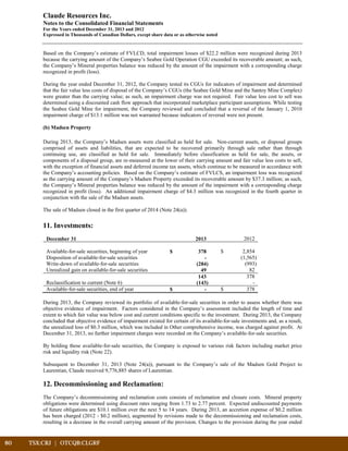 80	 TSX:CRJ | OTCQB:CLGRF	 		
Claude Resources Inc.
Notes to the Consolidated Financial Statements
For the Years ended December 31, 2013 and 2012
Expressed in Thousands of Canadian Dollars, except share data or as otherwise noted
Based on the Company’s estimate of FVLCD, total impairment losses of $22.2 million were recognized during 2013
because the carrying amount of the Company’s Seabee Gold Operation CGU exceeded its recoverable amount; as such,
the Company’s Mineral properties balance was reduced by the amount of the impairment with a corresponding charge
recognized in profit (loss).
During the year ended December 31, 2012, the Company tested its CGUs for indicators of impairment and determined
that the fair value less costs of disposal of the Company’s CGUs (the Seabee Gold Mine and the Santoy Mine Complex)
were greater than the carrying value; as such, an impairment charge was not required. Fair value less cost to sell was
determined using a discounted cash flow approach that incorporated marketplace participant assumptions. While testing
the Seabee Gold Mine for impairment, the Company reviewed and concluded that a reversal of the January 1, 2010
impairment charge of $13.1 million was not warranted because indicators of reversal were not present.
(b) Madsen Property
During 2013, the Company’s Madsen assets were classified as held for sale. Non-current assets, or disposal groups
comprised of assets and liabilities, that are expected to be recovered primarily through sale rather than through
continuing use, are classified as held for sale. Immediately before classification as held for sale, the assets, or
components of a disposal group, are re-measured at the lower of their carrying amount and fair value less costs to sell,
with the exception of financial assets and deferred income tax assets, which continue to be measured in accordance with
the Company’s accounting policies. Based on the Company’s estimate of FVLCS, an impairment loss was recognized
as the carrying amount of the Company’s Madsen Property exceeded its recoverable amount by $37.3 million; as such,
the Company’s Mineral properties balance was reduced by the amount of the impairment with a corresponding charge
recognized in profit (loss). An additional impairment charge of $4.3 million was recognized in the fourth quarter in
conjunction with the sale of the Madsen assets.
The sale of Madsen closed in the first quarter of 2014 (Note 24(a)).
11. Investments:
December 31 2013 2012
Available-for-sale securities, beginning of year $ 378 $ 2,854
Disposition of available-for-sale securities - (1,565)
Write-down of available-for-sale securities (284) (993)
Unrealized gain on available-for-sale securities 49 82
143 378
Reclassification to current (Note 6) (143) -
Available-for-sale securities, end of year $ - $ 378
During 2013, the Company reviewed its portfolio of available-for-sale securities in order to assess whether there was
objective evidence of impairment. Factors considered in the Company’s assessment included the length of time and
extent to which fair value was below cost and current conditions specific to the investment. During 2013, the Company
concluded that objective evidence of impairment existed for certain of its available-for-sale investments and, as a result,
the unrealized loss of $0.3 million, which was included in Other comprehensive income, was charged against profit. At
December 31, 2013, no further impairment charges were recorded on the Company’s available-for-sale securities.
By holding these available-for-sale securities, the Company is exposed to various risk factors including market price
risk and liquidity risk (Note 22).
Subsequent to December 31, 2013 (Note 24(a)), pursuant to the Company’s sale of the Madsen Gold Project to
Laurentian, Claude received 9,776,885 shares of Laurentian.
12. Decommissioning and Reclamation:
The Company’s decommissioning and reclamation costs consists of reclamation and closure costs. Mineral property
obligations were determined using discount rates ranging from 1.73 to 2.77 percent. Expected undiscounted payments
of future obligations are $10.1 million over the next 5 to 14 years. During 2013, an accretion expense of $0.2 million
has been charged (2012 - $0.2 million), augmented by revisions made to the decommissioning and reclamation costs,
resulting in a decrease in the overall carrying amount of the provision. Changes to the provision during the year ended
 