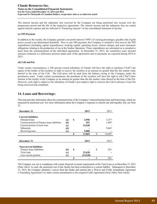 Claude Resources Inc.
Notes to the Consolidated Financial Statements
For the Years ended December 31, 2013 and 2012
Expressed in Thousands of Canadian Dollars, except share data or as otherwise noted
The interest income and the indemnity fees received by the Company are being amortized into income over the
prepayment period and the life of the respective agreements. The interest income and the indemnity fees are netted
against interest expense and are reflected in “Financing expense” on the consolidated statement of income.
(c) NPI Payment
In addition to the royalty, the Company granted a net profit interest (“NPI”) of varying percentages, payable only if gold
prices exceed a pre-determined threshold. Prior to any NPI payment, the Company is entitled to first recover the NPI
expenditures (including capital expenditures), working capital, operating losses, interest charges and asset retirement
obligations relating to the production of ore at the Seabee Operation. These expenditures are calculated on a cumulative
basis from the commencement of the individual agreements. At December 31, 2013, the cumulative carry forward
amounts remained in a deficiency position under each of the agreements and no payments are expected during 2014 or
2015.
(d) Call and Put
Under certain circumstances, a 100 percent owned subsidiary of Claude will have the right to purchase (“Call”) the
equity of the holder of the royalties or right to receive the royalties at an amount no greater than the fair market value
thereof at the time of the Call. The Call price will be paid from the balance owing to the Company under the
promissory notes. Under certain circumstances, the purchaser of the royalties will have the right to sell (“Put”) their
interest in the royalty to the Company at an amount no greater than the fair market value thereof at the time of the Put.
However, such right is subject to the subsidiary of Claude’s pre-emptive right to exercise the Call in advance of any Put
being exercised and completed.
14. Loans and Borrowings:
This note provides information about the contractual terms of the Company’s interest-bearing loans and borrowings, which are
measured at amortized cost. For more information about the Company’s exposure to interest rate and liquidity risk, see Note
22.
December 31 2013 2012
Current liabilities
Demand loans (a) $ 2,950 $ 5,337
Current portion of finance lease liabilities (b) 291 1,495
Current portion of term loan (c) 23,628 -
Debenture (d) - 9,665
Revolving loan (e) 5,000 -
$ 31,869 $ 16,497
December 31 2013 2012
Non-current liabilities
Finance lease liabilities (b) $ - $ 291
Term loan (c) 23,628 -
Less current portion (c) (23,628)
$ - $ 291
The Company was not in compliance with certain financial covenant requirements of the Term Loan as at December 31, 2013
(Note 14(c)). As such, the amortized cost of this facility has been reclassified as a current liability. Subsequent to December
31, 2013, the Company obtained a waiver from the lender and entered into a Waiver and Credit Amendment Agreement
(“Amending Agreement”) to make certain amendments to the original Credit Agreement (Note 24(b), Note 24(d)).
Annual Report 2013		 83	
 